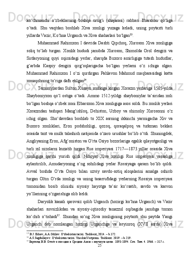 ko chmanchi   o zbeklarning   boshqa   urug i   (shajarasi)   rahbari   Ilbarsxon   qo ligaʻ ʻ ʻ ʻ
o tadi.   Shu   vaqtdan   boshlab   Xiva   xonligi   yuzaga   keladi,   uning   poytaxti   turli
ʻ
yillarda Vazir, Ko hna Urganch va Xiva shaharlari bo lgan	
ʻ ʻ 13
.
Muhammad   Rahimxon   I   davrida   Dashti   Qipchoq,   Xuroson   Xiva   xonligiga
soliq   to‘lab   turgan.   Xonlik   hududi   janubda   Xuroson,   Shimolda   Orol   dengizi   va
Sirdaryoning   quyi   oqimidagi   yerlar,   sharqda   Buxoro   amirligiga   tutash   hududlar,
g‘arbda   Kaspiy   dengizi   qirg‘oqlarigacha   bo‘lgan   yerlarni   o‘z   ichiga   olgan.
Muhammad   Rahimxon   I   o‘zi   qurdirgan   Pahlavon   Mahmud   maqbarasidagi   katta
xonaqohning to‘riga dafn etilgan 14
.
Temuriylardan Sulton Xusayn mulkiga kirgan Xorazm yerlariga 1505-yilda
Shayboniyxon   qo‘l   ostiga   o‘tadi.   Ammo   1512-yildgi   shayboniylar   ta‘siridan   xoli
bo‘lgan boshqa o‘zbek xoni Elbarsxon Xiva xonligiga asos soldi. Bu xonlik yerlari
Xorazmdan   tashqari   Mang‘ishloq,   Dehiston,   Uzboy   va   shimoliy   Xurosonni   o‘z
ichig   olgan.   Sho‘davrdan   boshlab   to   XIX   asrning   ikkinchi   yarmigacha   Xiv   va
Buxoro   xonliklari,   Eron   podshohligi,   qozoq,   qoraqalpoq   va   turkman   beklari
orasida taxt va mulk talashish natijasida o‘zaro urushlar bo‘lib o‘tdi. Shuningdek,
Angliyaning Eron, Afg‘oniston va O‘rta Osiyo bozorlariga egalik qilayotganligi va
turli   xil   nizolarni   kuzatib   turgan   Rus   imperiyasi   1717—1873   yillar   orasida   Xiva
xonligiga   qarshi   yurish   qildi.   Nihoyat   Xiva   xonligi   Rus   imperiyasi   vassaliga
aylantirilib,   Amudaryoning   o‘ng   sohilidagi   yerlar   Rossiyaga   qaram   bo‘lib   qoldi.
Avval   boshda   O‘rta   Osiyo   bilan   uzviy   savdo-sotiq   aloqalarini   amalga   oshirib
turgan   Oltin   O‘rda   xonligi   va   uning   tasarrufidagi   yerlarning   Rossiya   imperiyasi
tomonidan   bosib   olinishi   siyosiy   hayotga   ta‘sir   ko‘rsatib,   savdo   va   karvon
yo‘llarining o‘zgarishiga olib keldi. 
Daryolik kanali  qarovsiz qolib Urganch (hozirgi ko‘hna Urganch)  va Vazir
shaharlari   suvsizlikdan   va   siyosiy-iqtisodiy   tanazzul   oqibagida   janubga   tomon
ko‘chib   o‘tishadi 15
.   Shundan   so‘ng   Xiva   xonligining   poytaxti   shu   paytda   Yangi
Urganch   deb   nomlangan   hozirgi   Urganchga   va   keyinroq   (XVII   asrda)   Xiva
13
 B.J. Eshov, A.A.Odilov. O‘zbekiston tarixi. Toshkent, 2014. – b.172.
14
 A.S.Sagdullayev. O‘zbekiston tarixi. VneshinVestprom. Toshkent. 2019. – b.219.
15
  Бартолд   В . В .  Отч	
е\т   о   поездки   в   Средню   Азию с научную целю. 1893-1894. Соч. Том. 4. 1966. – 317. c .
25 