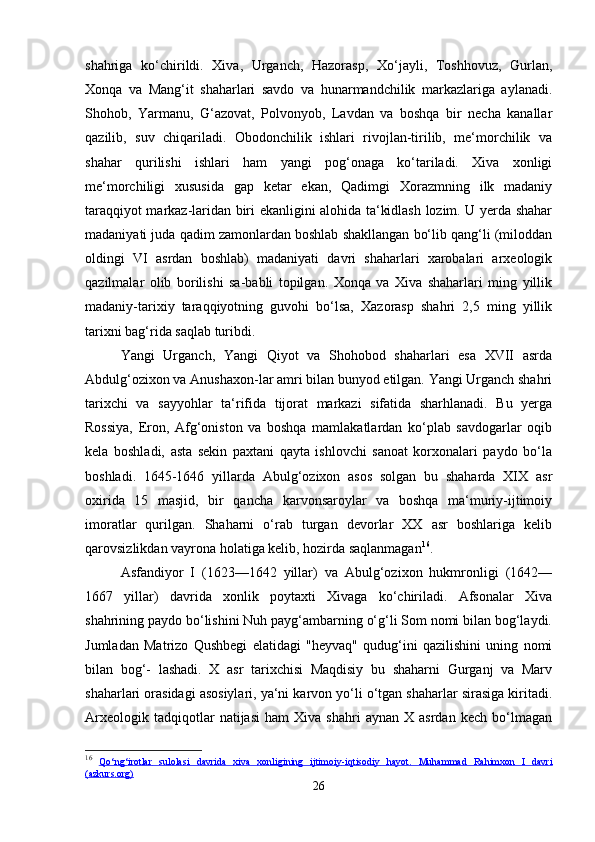 shahriga   ko‘chirildi.   Xiva,   Urganch,   Hazorasp,   Xo‘jayli,   Toshhovuz,   Gurlan,
Xonqa   va   Mang‘it   shaharlari   savdo   va   hunarmandchilik   markazlariga   aylanadi.
Shohob,   Yarmanu,   G‘azovat,   Polvonyob,   Lavdan   va   boshqa   bir   necha   kanallar
qazilib,   suv   chiqariladi.   Obodonchilik   ishlari   rivojlan-tirilib,   me‘morchilik   va
shahar   qurilishi   ishlari   ham   yangi   pog‘onaga   ko‘tariladi.   Xiva   xonligi
me‘morchiligi   xususida   gap   ketar   ekan,   Qadimgi   Xorazmning   ilk   madaniy
taraqqiyot markaz-laridan biri ekanligini alohida ta‘kidlash lozim. U yerda shahar
madaniyati juda qadim zamonlardan boshlab shakllangan bo‘lib qang‘li (miloddan
oldingi   VI   asrdan   boshlab)   madaniyati   davri   shaharlari   xarobalari   arxeologik
qazilmalar   olib   borilishi   sa-babli   topilgan.   Xonqa   va   Xiva   shaharlari   ming   yillik
madaniy-tarixiy   taraqqiyotning   guvohi   bo‘lsa,   Xazorasp   shahri   2,5   ming   yillik
tarixni bag‘rida saqlab turibdi. 
Yangi   Urganch,   Yangi   Qiyot   va   Shohobod   shaharlari   esa   XVII   asrda
Abdulg‘ozixon va Anushaxon-lar amri bilan bunyod etilgan. Yangi Urganch shahri
tarixchi   va   sayyohlar   ta‘rifida   tijorat   markazi   sifatida   sharhlanadi.   Bu   yerga
Rossiya,   Eron,   Afg‘oniston   va   boshqa   mamlakatlardan   ko‘plab   savdogarlar   oqib
kela   boshladi,   asta   sekin   paxtani   qayta   ishlovchi   sanoat   korxonalari   paydo   bo‘la
boshladi.   1645-1646   yillarda   Abulg‘ozixon   asos   solgan   bu   shaharda   XIX   asr
oxirida   15   masjid,   bir   qancha   karvonsaroylar   va   boshqa   ma‘muriy-ijtimoiy
imoratlar   qurilgan.   Shaharni   o‘rab   turgan   devorlar   XX   asr   boshlariga   kelib
qarovsizlikdan vayrona holatiga kelib, hozirda saqlanmagan 16
. 
Asfandiyor   I   (1623—1642   yillar)   va   Abulg‘ozixon   hukmronligi   (1642—
1667   yillar)   davrida   xonlik   poytaxti   Xivaga   ko‘chiriladi.   Afsonalar   Xiva
shahrining paydo bo‘lishini Nuh payg‘ambarning o‘g‘li Som nomi bilan bog‘laydi.
Jumladan   Matrizo   Qushbegi   elatidagi   "heyvaq"   qudug‘ini   qazilishini   uning   nomi
bilan   bog‘-   lashadi.   X   asr   tarixchisi   Maqdisiy   bu   shaharni   Gurganj   va   Marv
shaharlari orasidagi asosiylari, ya‘ni karvon yo‘li o‘tgan shaharlar sirasiga kiritadi.
Arxeologik   tadqiqotlar   natijasi   ham   Xiva  shahri   aynan   X  asrdan   kech   bo‘lmagan
16
  Qo    ‘   ng    ‘   irotlar         sulolasi         davrida         xiva         xonligining         ijtimoiy    -   iqtisodiy         hayot    .      Muhammad   Rahimxon   I   davri   
(azkurs.org)
26 