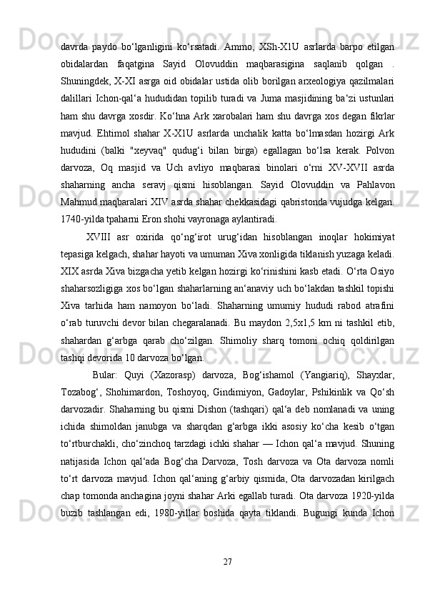 davrda   paydo   bo‘lganligini   ko‘rsatadi.   Ammo,   XSh-X1U   asrlarda   barpo   etilgan
obidalardan   faqatgina   Sayid   Olovuddin   maqbarasigina   saqlanib   qolgan   .
Shuningdek, X-XI  asrga oid obidalar  ustida olib borilgan arxeologiya qazilmalari
dalillari   Ichon-qal‘a  hududidan   topilib  turadi   va   Juma   masjidining   ba‘zi   ustunlari
ham shu davrga xosdir. Ko‘hna Ark xarobalari  ham  shu davrga xos degan fikrlar
mavjud.   Ehtimol   shahar   X-X1U   asrlarda   unchalik   katta   bo‘lmasdan   hozirgi   Ark
hududini   (balki   "xeyvaq"   qudug‘i   bilan   birga)   egallagan   bo‘lsa   kerak.   Polvon
darvoza,   Oq   masjid   va   Uch   avliyo   maqbarasi   binolari   o‘rni   XV-XVII   asrda
shaharning   ancha   seravj   qismi   hisoblangan.   Sayid   Olovuddin   va   Pahlavon
Mahmud maqbaralari XIV asrda shahar chekkasidagi qabristonda vujudga kelgan.
1740-yilda tpaharni Eron shohi vayronaga aylantiradi. 
XVIII   asr   oxirida   qo‘ng‘irot   urug‘idan   hisoblangan   inoqlar   hokimiyat
tepasiga kelgach, shahar hayoti va umuman Xiva xonligida tiklanish yuzaga keladi.
XIX asrda Xiva bizgacha yetib kelgan hozirgi ko‘rinishini kasb etadi. O‘rta Osiyo
shaharsozligiga xos bo‘lgan shaharlarning an‘anaviy uch bo‘lakdan tashkil topishi
Xiva   tarhida   ham   namoyon   bo‘ladi.   Shaharning   umumiy   hududi   rabod   atrafini
o‘rab   turuvchi   devor   bilan   chegaralanadi.   Bu   maydon   2,5x1,5   km   ni   tashkil   etib,
shahardan   g‘arbga   qarab   cho‘zilgan.   Shimoliy   sharq   tomoni   ochiq   qoldirilgan
tashqi devorida 10 darvoza bo‘lgan.
  Bular:   Quyi   (Xazorasp)   darvoza,   Bog‘ishamol   (Yangiariq),   Shayxlar,
Tozabog‘,   Shohimardon,   Toshoyoq,   Gindimiyon,   Gadoylar,   Pshikinlik   va   Qo‘sh
darvozadir. Shaharning bu qismi  Dishon  (tashqari)  qal‘a deb nomlanadi  va uning
ichida   shimoldan   janubga   va   sharqdan   g‘arbga   ikki   asosiy   ko‘cha   kesib   o‘tgan
to‘rtburchakli, cho‘zinchoq tarzdagi ichki shahar  — Ichon qal‘a mavjud. Shuning
natijasida   Ichon   qal‘ada   Bog‘cha   Darvoza,   Tosh   darvoza   va   Ota   darvoza   nomli
to‘rt   darvoza   mavjud.   Ichon   qal‘aning   g‘arbiy   qismida,   Ota   darvozadan   kirilgach
chap tomonda anchagina joyni shahar Arki egallab turadi. Ota darvoza 1920-yilda
buzib   tashlangan   edi,   1980-yillar   boshida   qayta   tiklandi.   Bugungi   kunda   Ichon
27 