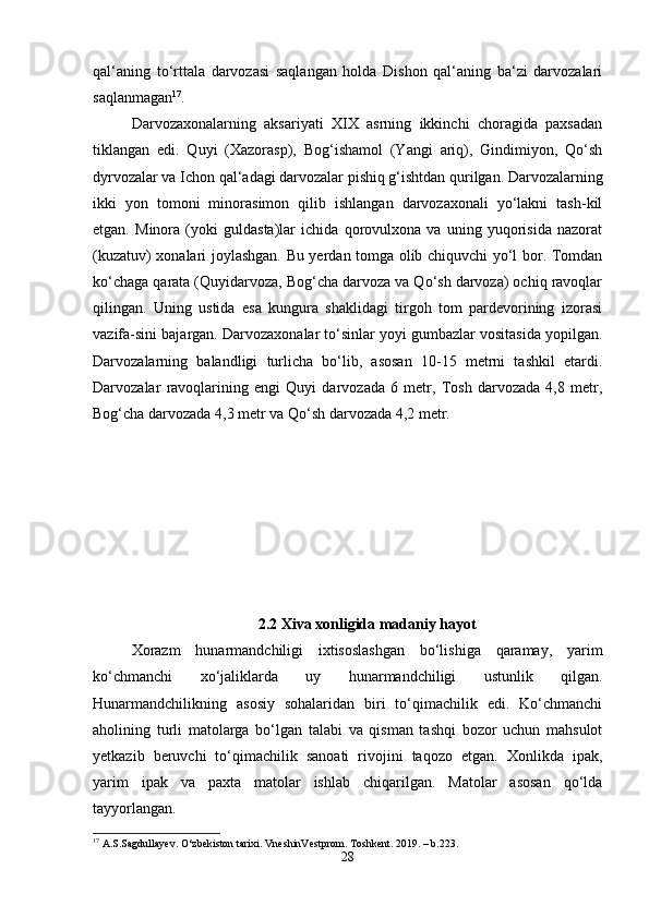 qal‘aning   to‘rttala   darvozasi   saqlangan   holda   Dishon   qal‘aning   ba‘zi   darvozalari
saqlanmagan 17
. 
Darvozaxonalarning   aksariyati   XIX   asrning   ikkinchi   choragida   paxsadan
tiklangan   edi.   Quyi   (Xazorasp),   Bog‘ishamol   (Yangi   ariq),   Gindimiyon,   Qo‘sh
dyrvozalar va Ichon qal‘adagi darvozalar pishiq g‘ishtdan qurilgan. Darvozalarning
ikki   yon   tomoni   minorasimon   qilib   ishlangan   darvozaxonali   yo‘lakni   tash-kil
etgan.   Minora   (yoki   guldasta)lar   ichida   qorovulxona   va   uning   yuqorisida   nazorat
(kuzatuv) xonalari joylashgan. Bu yerdan tomga olib chiquvchi yo‘l bor. Tomdan
ko‘chaga qarata (Quyidarvoza, Bog‘cha darvoza va Qo‘sh darvoza) ochiq ravoqlar
qilingan.   Uning   ustida   esa   kungura   shaklidagi   tirgoh   tom   pardevorining   izorasi
vazifa-sini bajargan. Darvozaxonalar to‘sinlar yoyi gumbazlar vositasida yopilgan.
Darvozalarning   balandligi   turlicha   bo‘lib,   asosan   10-15   metrni   tashkil   etardi.
Darvozalar   ravoqlarining   engi   Quyi   darvozada   6   metr,   Tosh   darvozada   4,8   metr,
Bog‘cha darvozada 4,3 metr va Qo‘sh darvozada 4,2 metr. 
2.2  Xiva xonligida madaniy hayot
Xorazm   hunarmandchiligi   ixtisoslashgan   bo‘lishiga   qaramay,   yarim
ko‘chmanchi   xo‘jaliklarda   uy   hunarmandchiligi   ustunlik   qilgan.
Hunarmandchilikning   asosiy   sohalaridan   biri   to‘qimachilik   edi.   Ko‘chmanchi
aholining   turli   matolarga   bo‘lgan   talabi   va   qisman   tashqi   bozor   uchun   mahsulot
yetkazib   beruvchi   to‘qimachilik   sanoati   rivojini   taqozo   etgan.   Xonlikda   ipak,
yarim   ipak   va   paxta   matolar   ishlab   chiqarilgan.   Matolar   asosan   qo‘lda
tayyorlangan.
17
 A.S.Sagdullayev. O‘zbekiston tarixi. VneshinVestprom. Toshkent. 2019. – b.223.
28 