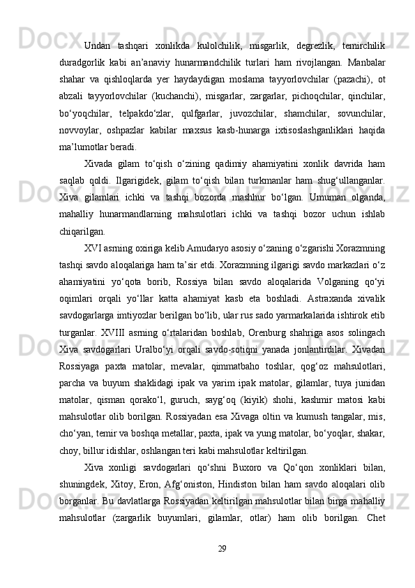 Undan   tashqari   xonlikda   kulolchilik,   misgarlik,   degrezlik,   temirchilik
duradgorlik   kabi   an’anaviy   hunarmandchilik   turlari   ham   rivojlangan.   Manbalar
shahar   va   qishloqlarda   yer   haydaydigan   moslama   tayyorlovchilar   (pazachi),   ot
abzali   tayyorlovchilar   (kuchanchi),   misgarlar,   zargarlar,   pichoqchilar,   qinchilar,
bo‘yoqchilar,   telpakdo‘zlar,   qulfgarlar,   juvozchilar,   shamchilar,   sovunchilar,
novvoylar,   oshpazlar   kabilar   maxsus   kasb-hunarga   ixtisoslashganliklari   haqida
ma’lumotlar beradi.
Xivada   gilam   to‘qish   o‘zining   qadimiy   ahamiyatini   xonlik   davrida   ham
saqlab   qoldi.   Ilgarigidek,   gilam   to‘qish   bilan   turkmanlar   ham   shug‘ullanganlar.
Xiva   gilamlari   ichki   va   tashqi   bozorda   mashhur   bo‘lgan.   Umuman   olganda,
mahalliy   hunarmandlarning   mahsulotlari   ichki   va   tashqi   bozor   uchun   ishlab
chiqarilgan.
XVI asrning oxiriga kelib Amudaryo asosiy o‘zaning o‘zgarishi Xorazmning
tashqi savdo aloqalariga ham ta’sir etdi. Xorazmning ilgarigi savdo markazlari o‘z
ahamiyatini   yo‘qota   borib,   Rossiya   bilan   savdo   aloqalarida   Volganing   qo‘yi
oqimlari   orqali   yo‘llar   katta   ahamiyat   kasb   eta   boshladi.   Astraxanda   xivalik
savdogarlarga imtiyozlar berilgan bo‘lib, ular rus sado yarmarkalarida ishtirok etib
turganlar.   XVIII   asrning   o‘rtalaridan   boshlab,   Orenburg   shahriga   asos   solingach
Xiva   savdogarlari   Uralbo‘yi   orqali   savdo-sotiqni   yanada   jonlantirdilar.   Xivadan
Rossiyaga   paxta   matolar,   mevalar,   qimmatbaho   toshlar,   qog‘oz   mahsulotlari,
parcha   va   buyum   shaklidagi   ipak   va   yarim   ipak   matolar,   gilamlar,   tuya   junidan
matolar,   qisman   qorako‘l,   guruch,   sayg‘oq   (kiyik)   shohi,   kashmir   matosi   kabi
mahsulotlar   olib   borilgan.   Rossiyadan   esa   Xivaga   oltin   va   kumush   tangalar,   mis,
cho‘yan, temir va boshqa metallar, paxta, ipak va yung matolar, bo‘yoqlar, shakar,
choy, billur idishlar, oshlangan teri kabi mahsulotlar keltirilgan.
Xiva   xonligi   savdogarlari   qo‘shni   Buxoro   va   Qo‘qon   xonliklari   bilan,
shuningdek,   Xitoy,   Eron,   Afg‘oniston,   Hindiston   bilan   ham   savdo   aloqalari   olib
borganlar. Bu davlatlarga Rossiyadan  keltirilgan mahsulotlar bilan birga mahalliy
mahsulotlar   (zargarlik   buyumlari,   gilamlar,   otlar)   ham   olib   borilgan.   Chet
29 