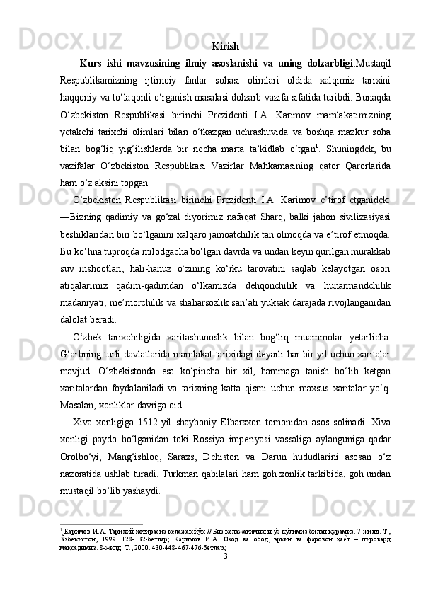 Kirish
Kurs   ishi   mavzusining   ilmiy   asoslanishi   va   uning   dolzarbligi .Mustaqil
Respublikamizning   ijtimoiy   fanlar   sohasi   olimlari   oldida   xalqimiz   tarixini
haqqoniy va to‘laqonli o‘rganish masalasi dolzarb vazifa sifatida turibdi. Bunaqda
O‘zbekiston   Respublikasi   birinchi   Prezidenti   I.A.   Karimov   mamlakatimizning
yetakchi   tarixchi   olimlari   bilan   o‘tkazgan   uchrashuvida   va   boshqa   mazkur   soha
bilan   bog‘liq   yig‘ilishlarda   bir   necha   marta   ta’kidlab   o‘tgan 1
.   Shuningdek,   bu
vazifalar   O‘zbekiston   Respublikasi   Vazirlar   Mahkamasining   qator   Qarorlarida
ham o‘z aksini topgan. 
O‘zbekiston   Respublikasi   birinchi   Prezidenti   I.A.   Karimov   e’tirof   etganidek:
―Bizning   qadimiy   va   go‘zal   diyorimiz   nafaqat   Sharq,   balki   jahon   sivilizasiyasi
beshiklaridan biri bo‘lganini xalqaro jamoatchilik tan olmoqda va e’tirof etmoqda.
Bu ko‘hna tuproqda milodgacha bo‘lgan davrda va undan keyin qurilgan murakkab
suv   inshootlari,   hali-hanuz   o‘zining   ko‘rku   tarovatini   saqlab   kelayotgan   osori
atiqalarimiz   qadim-qadimdan   o‘lkamizda   dehqonchilik   va   hunarmandchilik
madaniyati, me’morchilik va shaharsozlik san’ati yuksak darajada rivojlanganidan
dalolat beradi.
O‘zbek   tarixchiligida   xaritashunoslik   bilan   bog‘liq   muammolar   yetarlicha.
G‘arbning turli davlatlarida mamlakat tarixidagi deyarli har bir yil uchun xaritalar
mavjud.   O‘zbekistonda   esa   ko‘pincha   bir   xil,   hammaga   tanish   bo‘lib   ketgan
xaritalardan   foydalaniladi   va   tarixning   katta   qismi   uchun   maxsus   xaritalar   yo‘q.
Masalan, xonliklar davriga oid.
Xiva   xonligiga   1512-yil   shayboniy   Elbarsxon   tomonidan   asos   solinadi.   Xiva
xonligi   paydo   bo‘lganidan   toki   Rossiya   imperiyasi   vassaliga   aylanguniga   qadar
Orolbo‘yi,   Mang‘ishloq,   Saraxs,   Dehiston   va   Darun   hududlarini   asosan   o‘z
nazoratida ushlab turadi. Turkman qabilalari ham goh xonlik tarkibida, goh undan
mustaqil bo‘lib yashaydi.
1
 Каримов И.А. Тарихий хотирасиз келажак йўқ // Биз келажагимизни ўз қўлимиз билан қурамиз. 7-жилд. Т.,
Ўзбекистон,   1999.   128-132-бетлар;   Каримов   И.А.   Озод   ва   обод,   эркин   ва   фаровон   ҳае\т   –   пировард
мақсадимиз. 8-жилд. Т., 2000. 430-448-467-476-бетлар; 
3 