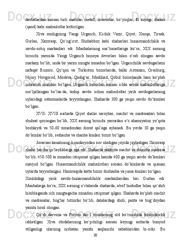 davlatlardan   asosan   turli   matolar,   metall,   ziravorlar,   bo‘yoqlar,   fil   suyagi,   shakar
(qand) kabi mahsulotlar keltirilgan.
Xiva   xonligining   Yangi   Urganch,   Kichik   Vazir,   Qiyot,   Xonqa,   Tirsak,
Gurlan,   Xazorasp,   Qo‘ng‘irot,   Shohabboz   kabi   shaharlari   hunarmandchilik   va
savdo-sotiq   markazlari   edi.   Manbalarning   ma’lumotlariga   ko‘ra,   XIX   asrning
birinchi   yarmida   Yangi   Urganch   himoya   devorlari   bilan   o‘rab   olingan   savdo
markazi bo‘lib, unda bir yarim mingta xonadon bo‘lgan. Urganchilik savdogarlarni
nafaqat   Buxoro,   Qo‘qon   va   Turkiston   bozorlarida,   balki   Astraxan,   Orenburg,
Nijniy   Novgorod,   Moskva,   Qashg‘ar,   Mashhad,   Qobul   bozorlarida   ham   ko‘plab
uchratish   mumkin   bo‘lgan.   Urganch   bozorlari   asosan   ichki   savdo   mahsulotlariga
mo‘ljallangan   bo‘lsa-da,   tashqi   savdo   uchun   mahsulotlar   yirik   savdogarlarning
uylaridagi   ustaxonalarda   tayyorlangan.   Shaharda   300   ga   yaqin   savdo   do‘konlari
bo‘lgan.
XVII-   XVIII   asrlarda   Qiyot   shahri   saroylari,   machit   va   madrasalari   bilan
shuhrat   qozongan   bo‘lib,   XIX   asrning   birinchi   yarmidan   o‘z   ahamiyatini   yo‘qota
boshlaydi   va   50-60   xonadondan   iborat   qal’aga   aylanadi.   Bu   yerda   30   ga   yaqin
do‘konlar bo‘lib, seshanba va shanba kunlari bozor bo‘lgan.
Juvarxas kanalining Amudaryodan suv oladigan joyida joylashgan Xazorasp
shahri barcha qo‘layliklarga ega edi. Shaharda sakkizta machit va shuncha madrasa
bo‘lib, 450-500 ta xonadon istiqomat qilgan hamda 400 ga yaqin savdo do‘konlari
mavjud   bo‘lgan.   Hunarmandchilik   mahsulotlari   asosan   do‘konlarda   va   qisman
uylarda tayyorlangan. Hazoraspda katta bozor dushanba va juma kunlari bo‘lgan.
Xonlikdagi   yirik   savdo-hunarmandchilik   markazlaridan   biri   Gurlan   edi.
Manbalarga ko‘ra, XIX asrning o‘rtalarida shaharda, atrof hududlar bilan qo‘shib
hisoblaganda uch mingtagacha xonadon istiqomat qilgan. Shaharda ko‘plab machit
va   madrasalar,   bog‘lar   tutzorlar   bo‘lib,   dalalardagi   sholi,   paxta   va   bug‘doydan
yaxshi hosil olingan.
Qo‘sh   darvoza   va   Polvon   dar-I   vozalarning   old   ko‘rinishida   koshinkorlik
ishlatilgan.   Xiva   obidalarining   ko‘pchiligi   asosan   keyingi   asrlarda   bunyod
etilganligi   ularning   nisbatan   yaxshi   saqlanishi   sabablaridan   bi-ridir.   Bu
30 