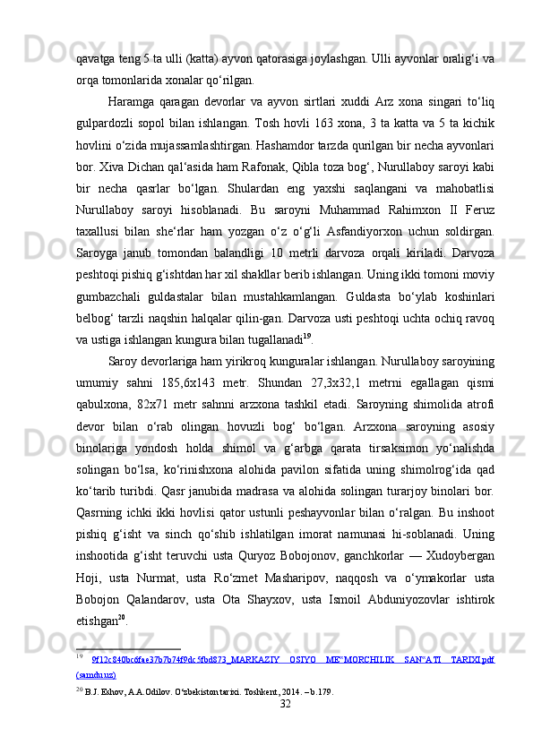 qavatga teng 5 ta ulli (katta) ayvon qatorasiga joylashgan. Ulli ayvonlar oralig‘i va
orqa tomonlarida xonalar qo‘rilgan. 
Haramga   qaragan   devorlar   va   ayvon   sirtlari   xuddi   Arz   xona   singari   to‘liq
gulpardozli  sopol   bilan  ishlangan.   Tosh   hovli  163  xona,   3  ta  katta  va  5  ta  kichik
hovlini o‘zida mujassamlashtirgan. Hashamdor tarzda qurilgan bir necha ayvonlari
bor. Xiva Dichan qal‘asida ham Rafonak, Qibla toza bog‘, Nurullaboy saroyi kabi
bir   necha   qasrlar   bo‘lgan.   Shulardan   eng   yaxshi   saqlangani   va   mahobatlisi
Nurullaboy   saroyi   hisoblanadi.   Bu   saroyni   Muhammad   Rahimxon   II   Feruz
taxallusi   bilan   she‘rlar   ham   yozgan   o‘z   o‘g‘li   Asfandiyorxon   uchun   soldirgan.
Saroyga   janub   tomondan   balandligi   10   metrli   darvoza   orqali   kiriladi.   Darvoza
peshtoqi pishiq g‘ishtdan har xil shakllar berib ishlangan. Uning ikki tomoni moviy
gumbazchali   guldastalar   bilan   mustahkamlangan.   Guldasta   bo‘ylab   koshinlari
belbog‘ tarzli naqshin halqalar qilin-gan. Darvoza usti peshtoqi uchta ochiq ravoq
va ustiga ishlangan kungura bilan tugallanadi 19
. 
Saroy devorlariga ham yirikroq kunguralar ishlangan. Nurullaboy saroyining
umumiy   sahni   185,6x143   metr.   Shundan   27,3x32,1   metrni   egallagan   qismi
qabulxona,   82x71   metr   sahnni   arzxona   tashkil   etadi.   Saroyning   shimolida   atrofi
devor   bilan   o‘rab   olingan   hovuzli   bog‘   bo‘lgan.   Arzxona   saroyning   asosiy
binolariga   yondosh   holda   shimol   va   g‘arbga   qarata   tirsaksimon   yo‘nalishda
solingan   bo‘lsa,   ko‘rinishxona   alohida   pavilon   sifatida   uning   shimolrog‘ida   qad
ko‘tarib turibdi. Qasr  janubida madrasa  va alohida  solingan turarjoy binolari  bor.
Qasrning   ichki   ikki   hovlisi   qator   ustunli   peshayvonlar   bilan   o‘ralgan.   Bu   inshoot
pishiq   g‘isht   va   sinch   qo‘shib   ishlatilgan   imorat   namunasi   hi-soblanadi.   Uning
inshootida   g‘isht   teruvchi   usta   Quryoz   Bobojonov,   ganchkorlar   —   Xudoybergan
Hoji,   usta   Nurmat,   usta   Ro‘zmet   Masharipov,   naqqosh   va   o‘ymakorlar   usta
Bobojon   Qalandarov,   usta   Ota   Shayxov,   usta   Ismoil   Abduniyozovlar   ishtirok
etishgan 20
. 
19
  9f12c840bc6fae37b7b74f9dc5fbd873_MARKAZIY   OSIYO   ME MORCHILIK   SAN ATI   TARIXI.pdf‟ ‟
(samdu.uz)
20
 B.J. Eshov, A.A.Odilov. O‘zbekiston tarixi. Toshkent , 2014. –  b .179.
32 