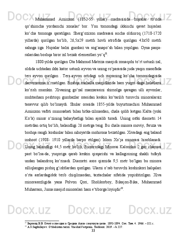 Muhammad   Aminxon   (1852-55   yillar)   madrasisida   hujralar   to‘rida
qo‘shimcha   yordamchi   xonalar'   bor.   Yon   tomondagi   ikkinchi   qavat   hujralari
ko‘cha   tomonga   qaratilgan.   Sherg‘ozixon   madrasasi   ancha   oldinroq   (1718-1720
yillarda)   qurilgan   bo‘lib,   26,5x29   metrli   hovli   atrofida   qurilgan   43x50   metrli
sahnga   zga.   Hujralar   balxi   gumbaz   va   sog‘anapo‘sh   bilan   yopilgan.   Oyna   panja-
ralaridan boshqa biror xil bezak elementlari yo‘q 21
. 
1800-yilda qurilgan Ota Mahmud Matriza masjidi xonaqohi to‘rt ustunli zal,
oldida uchtadan ikki kator ustunli ayvon va uning ro‘parasida juda yaqin masofada
ters   ayvon   qurilgan   .   Ters   ayvon   ortidagi   uch   xujraning   ko‘cha   tomonidagisida
darvozaxona o‘rnatilgan. Boshqa mahalla masjidlarida ham yuqrri-daga holatlarni
ko‘rish   mumkin.   Xivaning   go‘zal   manzarasini   shimolga   qaragan   ulli   ayvonlar,
muhtasham   peshtoqu   gumbazlar   orasidan   keskin   ko‘tarilib   turuvchi   minoralarsiz
tasavvur   qilib   bo‘lmaydi.   Shular   orasida   1855-yilda   buyurtmachisi   Muhammad
Aminxon vafoti munosabati bilan bitka-zilmasdan, chala qolib ketgan Kalta (yoki
Ko‘k)   minor   o‘zining   bahaybatligi   bilan   ajralib   turadi.   Uning   ostki   diametri   14
metrdan ortiq bo‘lib, balandligi 26 metrga teng. Bu chala minora moviy, feruza va
boshqa rangli koshinlar bilan nihoyatda mohirona bezatilgan. Xivadagi eng baland
inshoot   (1908-   1910   yillarda   barpo   etilgan)   Islom   Xo‘ja   minorasi   hisoblanadi.
Uning   balandligi   44,5   metr   bo‘lib,   Buxorodagi   Minorai   Kalondan   2   gaz   chamasi
past   bo‘lsa-da,   yuqoriga   qarab   keskin   qisqarishi   va   kallagisining   shakli   tufayli
undan   balandroq   ko‘rinadi.   Diametri   asos   qismida   9,5   metr   bo‘lgan   bu   minora
silliqlangan pishiq g‘ishtlardan qurilgan. Ularni o‘rab turuvchi koshinkori halqalari
o‘rta   asrlardagidek   terib   chiqilmasdan,   taxtachalar   sifatida   yopishtirilgan.   Xiva
minorasozligida   yana   Polvon   Qori,   Sholikorboy,   Bikajon-Bika,   Muhammad
Muharram, Juma masjid minoralari ham e‘tiborga loyiqdir 22
. 
21
 Бартолд В.В. Отче\т о поездки в Средню Азию с научную целю. 1893-1894. Соч. Том. 4.  1966. – 321.c.
22
 A.S.Sagdullayev. O‘zbekiston tarixi. VneshinVestprom. Toshkent. 2019. – b.227.
33 