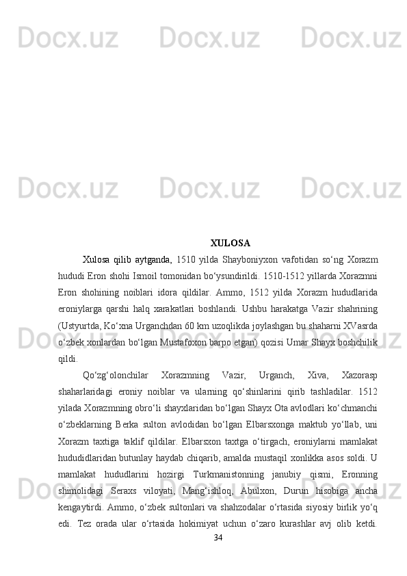 XULOSA
Xulosa   qilib   aytganda,   1510   yilda   Shayboniyxon   vafotidan   so‘ng   Xorazm
hududi Eron shohi Ismoil tomonidan bo‘ysundirildi. 1510-1512 yillarda Xorazmni
Eron   shohining   noiblari   idora   qildilar.   Ammo,   1512   yilda   Xorazm   hududlarida
eroniylarga   qarshi   halq   xarakatlari   boshlandi.   Ushbu   harakatga   Vazir   shahrining
(Ustyurtda, Ko‘xna Urganchdan 60 km uzoqlikda joylashgan bu shaharni XVasrda
o‘zbek xonlardan bo‘lgan Mustafoxon barpo etgan) qozisi Umar Shayx boshchilik
qildi.
Qo‘zg‘olonchilar   Xorazmning   Vazir,   Urganch,   Xiva,   Xazorasp
shaharlaridagi   eroniy   noiblar   va   ularning   qo‘shinlarini   qirib   tashladilar.   1512
yilada Xorazmning obro‘li shayxlaridan bo‘lgan Shayx Ota avlodlari ko‘chmanchi
o‘zbeklarning   Berka   sulton   avlodidan   bo‘lgan   Elbarsxonga   maktub   yo‘llab,   uni
Xorazm   taxtiga   taklif   qildilar.   Elbarsxon   taxtga   o‘tirgach,   eroniylarni   mamlakat
hududidlaridan butunlay haydab chiqarib, amalda mustaqil xonlikka asos soldi. U
mamlakat   hududlarini   hozirgi   Turkmanistonning   janubiy   qismi,   Eronning
shimolidagi   Seraxs   viloyati,   Mang‘ishloq,   Abulxon,   Durun   hisobiga   ancha
kengaytirdi.   Ammo, o‘zbek sultonlari va shahzodalar o‘rtasida siyosiy birlik yo‘q
edi.   Tez   orada   ular   o‘rtasida   hokimiyat   uchun   o‘zaro   kurashlar   avj   olib   ketdi.
34 