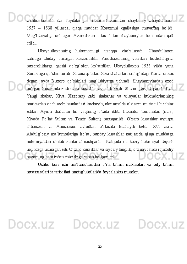 Ushbu   kurashlardan   foydalangan   Buxoro   hukumdori   shayboniy   Ubaydullaxon
1537   –   1538   yillarda,   qisqa   muddat   Xorazmni   egallashga   muvaffaq   bo‘ldi.
Mag‘lubiyatga   uchragan   Avanishxon   oilasi   bilan   shayboniylar   tomonidan   qatl
etildi.
Ubaydullaxonning   hukumronligi   uzoqqa   cho‘zilmadi.   Ubaydullaxon
zulmiga   chiday   olmagan   xorazmliklar   Anushaxonning   vorislari   boshchiligida
buxoroliklarga   qarshi   qo‘zg‘olon   ko‘tardilar.   Ubaydullaxon   1538   yilda   yana
Xorazmga qo‘shin tortdi. Xazorasp bilan Xiva shaharlari oralig‘idagi Kardaronxos
degan   joyda   Buxoro   qo‘shinlari   mag‘lubiyatga   uchradi.   Shayboniylardan   ozod
bo‘lgan Xorazmda endi ichki kurashlar avj olib ketdi. Shuningdek, Urganch, Kat,
Yangi   shahar,   Xiva,   Xazorasp   kabi   shaharlar   va   viloyatlar   hukmdorlarining
markazdan qochuvchi harakatlari kuchayib, ular amalda o‘zlarini mustaqil hisoblar
edilar.   Ayrim   shaharlar   bir   vaqtning   o‘zida   ikkta   hukmdor   tomonidan   (mas.,
Xivada   Po‘lat   Sulton   va   Temir   Sulton)   boshqarildi.   O‘zaro   kurashlar   ayniqsa
Elbarsxon   va   Anushaxon   avlodlari   o‘rtasida   kuchayib   ketdi.   XVI   asrda
Abdulg‘oziy   ma’lumotlariga   ko‘ra,   bunday   kurashlar   natijasida   qisqa   muddatga
hokimiyatdan   o‘nlab   xonlar   almashganlar.   Natijada   markaziy   hokimiyat   deyarli
inqirozga uchragan edi. O‘zaro kurashlar va siyosiy tanglik, o‘z navbatida iqtisodiy
hayotning ham izdan chiqishiga sabab bo‘lgan edi.
Ushbu   kurs   ishi   ma’lumotlaridan   o‘rta   ta’lim   maktablari   va   oily   ta’lim
muassasalarida tarix fani mashg‘ulotlarida foydalanish mumkin.
35 