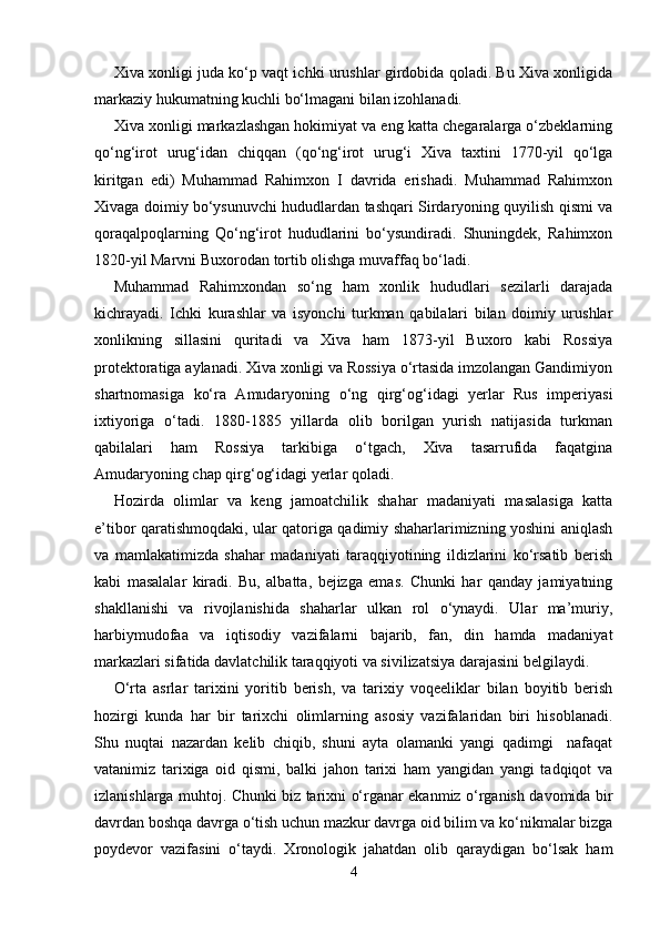 Xiva xonligi juda ko‘p vaqt ichki urushlar girdobida qoladi. Bu Xiva xonligida
markaziy hukumatning kuchli bo‘lmagani bilan izohlanadi.
Xiva  xonligi markazlashgan hokimiyat va eng katta chegaralarga o‘zbeklarning
qo‘ng‘irot   urug‘idan   chiqqan   (qo‘ng‘irot   urug‘i   Xiva   taxtini   1770-yil   qo‘lga
kiritgan   edi)   Muhammad   Rahimxon   I   davrida   erishadi.   Muhammad   Rahimxon
Xivaga doimiy bo‘ysunuvchi hududlardan tashqari Sirdaryoning quyilish qismi va
qoraqalpoqlarning   Qo‘ng‘irot   hududlarini   bo‘ysundiradi.   Shuningdek,   Rahimxon
1820-yil Marvni Buxorodan tortib olishga muvaffaq bo‘ladi.
Muhammad   Rahimxondan   so‘ng   ham   xonlik   hududlari   sezilarli   darajada
kichrayadi.   Ichki   kurashlar   va   isyonchi   turkman   qabilalari   bilan   doimiy   urushlar
xonlikning   sillasini   quritadi   va   Xiva   ham   1873-yil   Buxoro   kabi   Rossiya
protektoratiga aylanadi. Xiva xonligi va Rossiya o‘rtasida imzolangan Gandimiyon
shartnomasiga   ko‘ra   Amudaryoning   o‘ng   qirg‘og‘idagi   yerlar   Rus   imperiyasi
ixtiyoriga   o‘tadi.   1880-1885   yillarda   olib   borilgan   yurish   natijasida   turkman
qabilalari   ham   Rossiya   tarkibiga   o‘tgach,   Xiva   tasarrufida   faqatgina
Amudaryoning chap qirg‘og‘idagi yerlar qoladi.  
Hozirda   olimlar   va   keng   jamoatchilik   shahar   madaniyati   masalasiga   katta
e’tibor qaratishmoqdaki, ular qatoriga qadimiy shaharlarimizning yoshini aniqlash
va   mamlakatimizda   shahar   madaniyati   taraqqiyotining   ildizlarini   ko‘rsatib   berish
kabi   masalalar   kiradi.   Bu,   albatta,   bejizga   emas.   Chunki   har   qanday   jamiyatning
shakllanishi   va   rivojlanishida   shaharlar   ulkan   rol   o‘ynaydi.   Ular   ma’muriy,
harbiymudofaa   va   iqtisodiy   vazifalarni   bajarib,   fan,   din   hamda   madaniyat
markazlari sifatida davlatchilik taraqqiyoti va sivilizatsiya darajasini belgilaydi. 
O‘rta   asrlar   tarixini   yoritib   berish,   va   tarixiy   voqeeliklar   bilan   boyitib   berish
hozirgi   kunda   har   bir   tarixchi   olimlarning   asosiy   vazifalaridan   biri   hisoblanadi.
Shu   nuqtai   nazardan   kelib   chiqib,   shuni   ayta   olamanki   yangi   qadimgi     nafaqat
vatanimiz   tarixiga   oid   qismi,   balki   jahon   tarixi   ham   yangidan   yangi   tadqiqot   va
izlanishlarga muhtoj. Chunki biz tarixni o‘rganar ekanmiz o‘rganish davomida bir
davrdan boshqa davrga o‘tish uchun mazkur davrga oid bilim va ko‘nikmalar bizga
poydevor   vazifasini   o‘taydi.   Xronologik   jahatdan   olib   qaraydigan   bo‘lsak   ham
4 