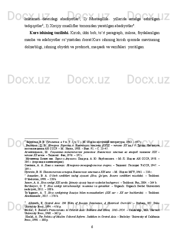 hukumati   davridagi   abadiyotlar 2
,   2)   Mustaqillik     yillarida   amalga   oshirilgan
tadqiqotlar 3
, 3) Xorijiy mualliflar tomonidan yaratilgan abadiyotlar 4
.
Kurs ishining tuzilishi.  Kirish, ikki bob, to‘rt paragraph, xulosa, foydalanilgan
manba   va   adabiyotlar   ro‘yxatidan   iborat.Kurs   ishining   kirish   qismida   mavzuning
dolzarbligi, ishning obyekti va predmeti, maqsadi va vazifalari  yoritilgan. 
2
  Бартольд, В. В.  Сочинения: в 9 т.  Т. 2, ч. 1. – М.: Изд-во восточной литературы, 1963. – 447 с.
  Васильев,   Д.   В.   История   Хорезма   и   Хивинского   ханства   (XVIII   –   начало   XX   вв.)   //   Труды   Института
востоковедения АН СССР. – М.: Наука, 1988. – Вып. 91. – С. 23–45.
Агзамходжаев,   Ш.   Социально-экономическое   развитие   Хивинского   ханства   во   второй   половине   XIX   –
начале XX веков.  – Ташкент: Фан, 1976. – 192 с.
  Мухаммад  Салим хан.   Тарих-и Анушахи.   Под ред. А. Ю. Якубовского. – М.-Л.: Изд-во АН СССР, 1958. –
284 с. (перевод и комментарии).
Семёнов,   А.   А.   Хива   и  хивинцы:   Историко-этнографические   очерки.   –   Ташкент:   Госиздат   УзССР,  1947.   –
164 с.
Пугачёв, В. Н.  Политическая история Хивинского ханства в XIX веке.  – М.: Изд-во МГУ, 1961. – 210 с.
3
  Axmedov,   B.   A.   O‘zbek   xonliklari   tashqi   siyosati   (Xiva,   Qo‘qon,   Buxoro   xonliklari   misolida).   –   Toshkent:
O‘zbekiston, 1998. – 220 b.
Juraev, A. A.  Xiva xonligi XIX asrda: Ijtimoiy-siyosiy hayot va davlat boshqaruvi.  – Toshkent: Fan, 2004. – 264 b.
Bo‘riboyev,   O.   T.   Xiva   xonligi   tarixshunosligi:   muammo   va   qarashlar.   –   Urganch:   Urganch   Davlat   Universiteti
nashriyoti, 2011. – 188 b.
To‘laganov,   A.   T.   Xiva   xonligining   Rossiya   bilan   munosabatlari   (XIX   asr   –   XX   asr   boshlarida).   –   Toshkent:
Akademnashr, 2015. – 276 b.
4
    Allworth,   E.   Central   Asia:   130   Years   of   Russian   Dominance,   A   Historical   Overview.   –   Durham,   NC:   Duke
University Press, 1994. – 456 p.
Becker,   S.   Russia’s   Protectorates   in   Central   Asia:   Bukhara   and   Khiva,   1865–1924.   –   Cambridge,   MA:   Harvard
University Press, 1968. – 362 p.
  Khalid, A.  The Politics of Muslim Cultural Reform: Jadidism in Central Asia.  – Berkeley: University of California
Press, 1998. – 388 p.
6 