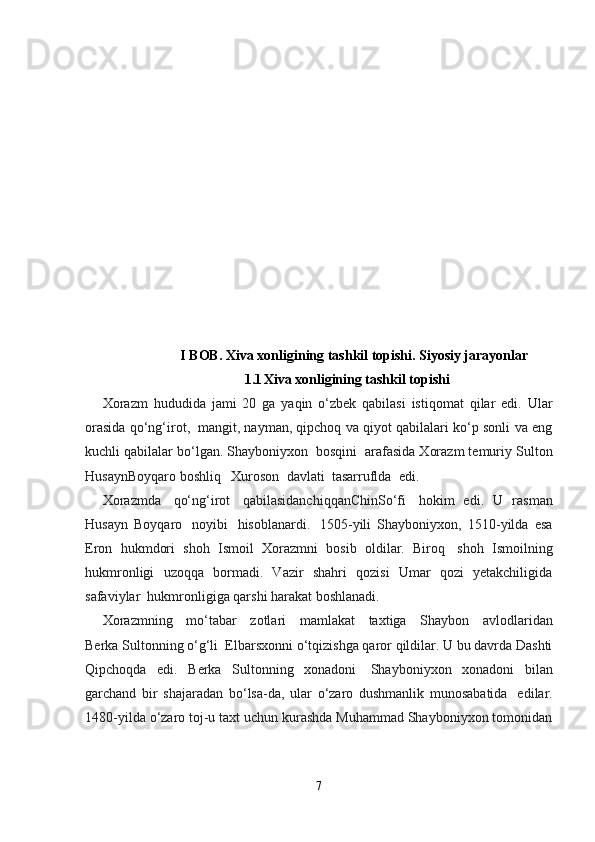 I BOB.  Xiva xonligining tashkil topishi. Siyosiy jarayonlar
1.1 Xiva xonligining tashkil topishi
Xorazm   hududida   jami   20   ga   yaqin   o‘zbek   qabilasi   istiqomat   qilar   edi.   Ular
orasida qo‘ng‘irot,    mangit, nayman, qipchoq va qiyot qabilalari ko‘p sonli va eng
kuchli qabilalar bo‘lgan. Shayboniyxon    bosqini    arafasida Xorazm temuriy Sulton
HusaynBoyqaro   boshliq      Xuroson    davlati    tasarruflda    edi.    
Xorazmda     qo‘ng‘irot     qabilasidanchiqqanChinSo‘fi     hokim   edi.   U   rasman
Husayn   Boyqaro     noyibi     hisoblanardi.     1505-yili   Shayboniyxon,   1510-yilda   esa
Eron   hukmdori   shoh   Ismoil   Xorazmni   bosib   oldilar.   Biroq     shoh   Ismoilning
hukmronligi   uzoqqa   bormadi.   Vazir   shahri   qozisi   Umar   qozi   yetakchiligida
safaviylar    hukmronligiga qarshi harakat boshlanadi.
Xorazmning     mo‘tabar     zotlari     mamlakat     taxtiga     Shaybon     avlodlaridan
Berka Sultonning o‘g‘li    Elbarsxonni o‘tqizishga qaror qildilar. U bu davrda Dashti
Qipchoqda   edi.   Berka   Sultonning   xonadoni     Shayboniyxon   xonadoni   bilan
garchand   bir   shajaradan   bo‘lsa-da,   ular   o‘zaro   dushmanlik   munosabatida     edilar.
1480-yilda o‘zaro toj-u taxt uchun kurashda Muhammad Shayboniyxon tomonidan
7 