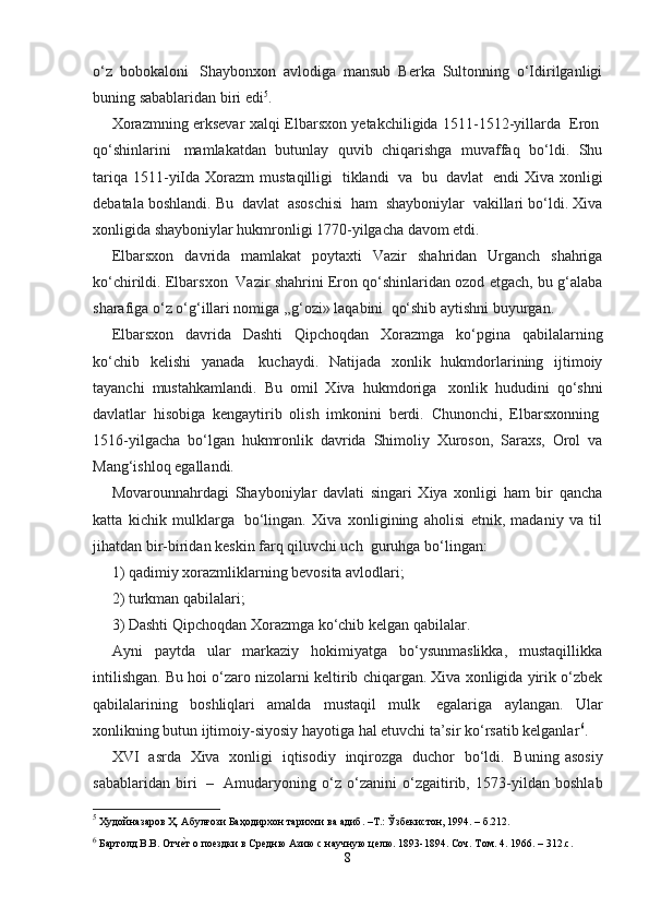 o‘z   bobokaloni     Shaybonxon   avlodiga   mansub   Berka   Sultonning   o‘Idirilganligi
buning sabablaridan biri edi 5
.
Xorazmning erksevar xalqi   Elbarsxon   yetakchiligida   1511-1512-yillarda     Eron  
qo‘shinlarini     mamlakatdan   butunlay   quvib   chiqarishga   muvaffaq   bo‘ldi.   Shu
tariqa  1511-yiIda  Xorazm  mustaqilligi     tiklandi     va     bu     davlat     endi  Xiva   xonligi
debatala boshlandi. Bu    davlat    asoschisi     ham    shayboniylar    vakillari bo‘ldi. Xiva
xonligida shayboniylar hukmronligi 1770-yilgacha davom etdi.
Elbarsxon     davrida     mamlakat     poytaxti     Vazir     shahridan     Urganch     shahriga
ko‘chirildi. Elbarsxon    Vazir shahrini Eron qo‘shinlaridan ozod etgach, bu g‘alaba
sharafiga o‘z o‘g‘illari nomiga ,,g‘ozi» laqabini    qo‘shib aytishni buyurgan.
Elbarsxon   davrida   Dashti   Qipchoqdan   Xorazmga   ko‘pgina   qabilalarning
ko‘chib   kelishi   yanada     kuchaydi.   Natijada   xonlik   hukmdorlarining   ijtimoiy
tayanchi   mustahkamlandi.   Bu   omil   Xiva   hukmdoriga     xonlik   hududini   qo‘shni
davlatlar   hisobiga   kengaytirib   olish   imkonini   berdi.   Chunonchi,   Elbarsxonning  
1516-yilgacha   bo‘lgan   hukmronlik   davrida   Shimoliy   Xuroson,   Saraxs,   Orol   va
Mang‘ishloq egallandi.
Movarounnahrdagi   Shayboniylar   davlati   singari   Xiya   xonligi   ham   bir   qancha
katta   kichik   mulklarga     bo‘lingan.   Xiva   xonligining   aholisi   etnik,   madaniy   va   til
jihatdan bir-biridan keskin farq qiluvchi uch    guruhga bo‘lingan:
1) qadimiy xorazmliklarning bevosita avlodlari;
2) turkman qabilalari;
3) Dashti Qipchoqdan Xorazmga ko‘chib kelgan qabilalar.
Ayni   paytda   ular   markaziy   hokimiyatga   bo‘ysunmaslikka,   mustaqillikka
intilishgan. Bu hoi o‘zaro nizolarni keltirib chiqargan. Xiva xonligida yirik o‘zbek
qabilalarining   boshliqlari   amalda   mustaqil   mulk     egalariga   aylangan.   Ular
xonlikning butun ijtimoiy-siyosiy hayotiga hal etuvchi ta’sir ko‘rsatib kelganlar 6
.
XVI     asrda     Xiva     xonligi     iqtisodiy     inqirozga     duchor     bo‘ldi.     Buning   asosiy
sabablaridan   biri     –     Amudaryoning   o‘z   o‘zanini   o‘zgaitirib,   1573-yildan   boshlab
5
 Худойназаров Ҳ. Абулғози Баҳодирхон тарихчи ва адиб. –Т.: Ўзбекистон, 1994. – б.212.
6
 Бартолд В.В. Отче\т о поездки в Средню Азию с научную целю. 1893-1894. Соч. Том. 4.  1966. – 312.c.
8 