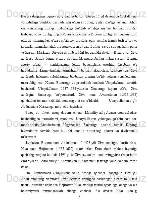 Kaspiy dengiziga oqmay qo‘y-ganligi bo‘ldi.    Daryo 15 yil davomida Orol dengizi
yo‘nalishiga burildiki, natijada eski o‘zan atrofidagi yerlar cho‘lga     aylandi. Aholi
esa   xonlikning   boshqa   hududlariga   ko‘chib   o‘tishga   majbur   bo‘lgan.   Bundan
tashqari, Xiva     xonligining XVI asrda ikki marta Buxoro xonligi tomonidan bosib
olinishi, shuningdek, o‘zaro qabilaviy    urushlar, og‘ir soliqlar hamda turli to‘lov va
jarimalar mamlakat aholisini xonavayron qilgan. Bu hoi    savdo-sotiqqa katta putur
yetkazgan. Markaziy Osiyoda dastlab tashkil topgan ikki davlat – Buxoro va    Xiva
xonligi   o‘rta sida   doimo   o   zaro   dushmanhk   munosabatlari   hukm   surgan. 1
  Buning
asosiy   sababi   –     xonliklarning   doimo   bosqinchilik   urushlari   hisobiga   o‘z
hududlarini   kengaytirishga   urinishlari     bo‘lsa,     ikkinchisi,   Buxoro   va   Xiva
xonligida   hukmron   sulolalarning   bir-biriga   g‘anim   bo‘lib   qolgan   xonadonlarga  
mansubligi   edi.   Xivani   Buxoroga   bo‘ysundirish   harakati   Ubaydullaxon   davrida
boshlandi.   Ubaydullaxon   1537-1538-yillarda   Xorazmga   hujum   qilib,     Xiva
xonligini     Buxoroga     bo‘ysundiradi.   Xiva     xoni     Avaneshxon   (1525-1538)
qo‘shinlari tor-mor keltirildi, xonning o‘zi esa   o‘ldirildi.            Ubaydullaxon o‘g‘li
Abdulazizni Xorazmga    noib    etib    tayinladi.
Biroq     bu     ahvol     uzoq     davom     etmadi.   Mahalliy   xalq   Avaneshxon   avlodlari
boshchiligida   mamlakatni   ozod   etdi.   Ubaydullaxon   yuborgan   qo‘shin   ham   tor-
mor   keltirildi.Abdulazizxon   Urganchdan   Buxoroga   qochib   ketadi.   Keyingi
hukmdorlar   davrida   ham   bu   ikki     xonlik   o‘rtasidagi   adovat   va   dushmanlik
to‘xtamadi.
Jumladan,   Buxoro   xoni   Abdullaxon   II   1593-yili   Xiva   xonligini   bosib   oladi.
Xiva   xoni   Hojimxon     (1558-1602)   oilasi   bilan   Eron   shohi   Abbos   huzuriga
qochishga majbur bo‘ladi. 1595-yilda Xiva sultonlari    xonlikning yirik shaharlarini
egallaydilar. Lekin shu yili Abdullaxon II Xiva xonligi ustiga yana qo‘shin     tortib
keladi. 
Hoji   Muhammad   (Hojimxon)   yana   Eronga   qochadi.   Faqatgina   1598-yili
Abdullaxonning     vafotidan   keyin   Buxoro   xonligida   boshlangan   o‘zaro   toj-u   taxt
uchun kurashlar oqibatida Hojimxon Xiva     xonligi taxtini qayta egallashga va o‘z
hokimiyatini   mustahkamlab   olishga   erishadi.   Bu   davrda   Xiva     xonligi
9 