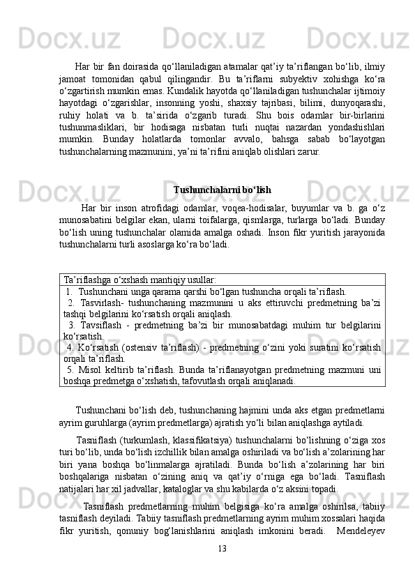          Har bir fan doirasida qo‘llaniladigan atamalar qat’iy ta’riflangan bo‘lib, ilmiy
jamoat   tomonidan   qabul   qilingandir.   Bu   ta’riflarni   subyektiv   xohishga   ko‘ra
o‘zgartirish mumkin emas. Kundalik hayotda qo‘llaniladigan tushunchalar ijtimoiy
hayotdagi   o‘zgarishlar,   insonning   yoshi,   shaxsiy   tajribasi,   bilimi,   dunyoqarashi,
ruhiy   holati   va   b.   ta’sirida   o‘zgarib   turadi.   Shu   bois   odamlar   bir-birlarini
tushunmasliklari,   bir   hodisaga   nisbatan   turli   nuqtai   nazardan   yondashishlari
mumkin.   Bunday   holatlarda   tomonlar   avvalo,   bahsga   sabab   bo‘layotgan
tushunchalarning mazmunini, ya’ni ta’rifini aniqlab olishlari zarur.
Tushunchalarni bo‘lish
          Har   bir   inson   atrofidagi   odamlar,   voqea-hodisalar,   buyumlar   va   b.   ga   o‘z
munosabatini   belgilar   ekan,   ularni   toifalarga,   qismlarga,   turlarga   bo‘ladi.   Bunday
bo‘lish   uning   tushunchalar   olamida   amalga   oshadi.   Inson   fikr   yuritish   jarayonida
tushunchalarni turli asoslarga ko‘ra bo‘ladi.
Ta’riflashga o‘xshash mantiqiy usullar:
 1.  Tushunchani unga qarama qarshi bo‘lgan tushuncha orqali ta’riflash. 
  2.   Tasvirlash-   tushunchaning   mazmunini   u   aks   ettiruvchi   predmetning   ba’zi
tashqi belgilarini ko‘rsatish orqali aniqlash. 
  3.   Tavsiflash   -   predmetning   ba’zi   bir   munosabatdagi   muhim   tur   belgilarini
ko‘rsatish.
  4.   Ko‘rsatish   (ostensiv   ta’riflash)   -   predmetning   o‘zini   yoki   suratini   ko‘rsatish
orqali ta’riflash. 
  5.   Misol   keltirib   ta’riflash.   Bunda   ta’riflanayotgan   predmetning   mazmuni   uni
boshqa predmetga o‘xshatish, tafovutlash orqali aniqlanadi.
         Tushunchani bo‘lish deb, tushunchaning hajmini unda aks etgan predmetlarni
ayrim guruhlarga (ayrim predmetlarga) ajratish yo‘li bilan aniqlashga aytiladi.
         Tasniflash  (turkumlash, klassifikatsiya)  tushunchalarni  bo‘lishning o‘ziga xos
turi bo‘lib, unda bo‘lish izchillik bilan amalga oshiriladi va bo‘lish a’zolarining har
biri   yana   boshqa   bo‘linmalarga   ajratiladi.   Bunda   bo‘lish   a’zolarining   har   biri
boshqalariga   nisbatan   o‘zining   aniq   va   qat’iy   o‘rniga   ega   bo‘ladi.   Tasniflash
natijalari har xil jadvallar, kataloglar va shu kabilarda o‘z aksini topadi. 
          Tasniflash   predmetlarning   muhim   belgisiga   ko‘ra   amalga   oshirilsa,   tabiiy
tasniflash deyiladi. Tabiiy tasniflash predmetlarning ayrim muhim xossalari haqida
fikr   yuritish,   qonuniy   bog‘lanishlarini   aniqlash   imkonini   beradi.     Mendeleyev
13 