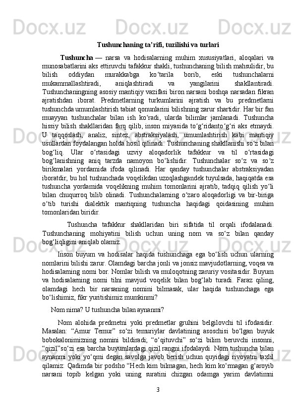 Tushunchaning ta’rifi, tuzilishi va turlari
          Tushuncha   —   narsa   va   hodisalarning   muhim   xususiyatlari,   aloqalari   va
munosabatlarini aks ettiruvchi tafakkur shakli, tushunchaning bilish mahsulidir, bu
bilish   oddiydan   murakkabga   ko tarila   borib,   eski   tushunchalarniʻ
mukammallashtiradi,   aniqlashtiradi   va   yangilarini   shakllantiradi.
Tushunchaningning asosiy mantiqiy vazifasi biron narsani boshqa narsadan fikran
ajratishdan   iborat.   Predmetlarning   turkumlarini   ajratish   va   bu   predmetlarni
tushunchda umumlashtirish tabiat qonunlarini bilishning zarur shartidir. Har bir fan
muayyan   tushunchalar   bilan   ish   ko radi,   ularda   bilimlar   jamlanadi.   Tushuncha	
ʻ
hissiy bilish shakllaridan farq qilib, inson miyasida to g ridanto g ri  aks etmaydi.	
ʻ ʻ ʻ ʻ
U   taqqoslash,   analiz,   sintez,   abstraksiyalash,   umumlashtirish   kabi   mantiqiy
usullardan foydalangan holda hosil qilinadi. Tushunchaning shakllanishi so z bilan	
ʻ
bog liq.   Ular   o rtasidagi   uzviy   aloqadorlik   tafakkur   va   til   o rtasidagi	
ʻ ʻ ʻ
bog lanishning   aniq   tarzda   namoyon   bo lishidir.   Tushunchalar   so z   va   so z
ʻ ʻ ʻ ʻ
birikmalari   yordamida   ifoda   qilinadi.   Har   qanday   tushunchalar   abstraksiyadan
iboratdir, bu hol tushunchada voqelikdan uzoqlashgandek tuyulsada, haqiqatda esa
tushuncha   yordamida   voqelikning   muhim   tomonlarini   ajratib,   tadqiq   qilish   yo li	
ʻ
bilan   chuqurroq   bilib   olinadi.   Tushunchalarning   o zaro   aloqadorligi   va   bir-biriga	
ʻ
o tib   turishi   dialektik   mantiqning   tushuncha   haqidagi   qoidasining   muhim	
ʻ
tomonlaridan biridir.
          Tushuncha   tafakkur   shakllaridan   biri   sifatida   til   orqali   ifodalanadi.
Tushunchaning   mohiyatini   bilish   uchun   uning   nom   va   so‘z   bilan   qanday
bog‘liqligini aniqlab olamiz.
          Inson   buyum   va   hodisalar   haqida   tushunchaga   ega   bo‘lish   uchun   ularning
nomlarini bilishi zarur. Olamdagi barcha jonli va jonsiz mavjudotlarning, voqea va
hodisalarning nomi bor. Nomlar bilish va muloqotning zaruriy vositasidir. Buyum
va   hodisalarning   nomi   tilni   mavjud   voqelik   bilan   bog‘lab   turadi.   Faraz   qiling,
olamdagi   hech   bir   narsaning   nomini   bilmasak,   ular   haqida   tushunchaga   ega
bo‘lishimiz, fikr yuritishimiz mumkinmi?
     Nom nima? U tushuncha bilan aynanmi?
          Nom   alohida   predmetni   yoki   predmetlar   gruhini   belgilovchi   til   ifodasidir.
Masalan:   “Amur   Temur”   so‘zi   temuriylar   davlatining   asoschisi   bo‘lgan   buyuk
bobokalonimizning   nomini   bildiradi;   “o‘qituvchi”   so‘zi   bilim   beruvchi   insonni,
“qizil”so‘zi esa barcha buyumlardagi qizil rangni ifodalaydi. Nom tushuncha bilan
aynanmi   yoki   yo‘qmi  degan   savolga  javob  berish   uchun  quyidagi   rivoyatni  taxlil
qilamiz: Qadimda bir podsho “Hech kim bilmagan, hech kim ko‘rmagan g‘aroyib
narsani   topib   kelgan   yoki   uning   suratini   chizgan   odamga   yarim   davlatimni
3