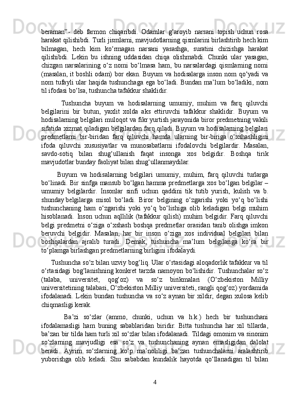 beraman”-   deb   farmon   chiqaribdi.   Odamlar   g‘aroyib   narsani   topish   uchun   rosa
harakat qilishibdi. Turli jismlarni, mavjudotlarning qismlarini birlashtirib hech kim
bilmagan,   hech   kim   ko‘rmagan   narsani   yasashga,   suratini   chizishga   harakat
qilishibdi.   Lekin   bu   ishning   uddasidan   chiqa   olishmabdi.   Chunki   ular   yasagan,
chizgan   narsalarining   o‘z   nomi   bo‘lmasa   ham,   bu   narsalardagi   qismlarning   nomi
(masalan, it boshli odam) bor ekan. Buyum va hodisalarga inson nom qo‘yadi va
nom tufayli ular haqida tushunchaga  ega bo‘ladi. Bundan  ma’lum  bo‘ladiki, nom
til ifodasi bo‘lsa, tushuncha tafakkur shaklidir.
          Tushuncha   buyum   va   hodisalarning   umumiy,   muhim   va   farq   qiluvchi
belgilarini   bir   butun,   yaxlit   xolda   aks   ettiruvchi   tafakkur   shaklidir.   Buyum   va
hodisalarning belgilari muloqot va fikr yurtish jarayonida biror predmetning vakili
sifatida xizmat qiladigan belgilardan farq qiladi. Buyum va hodisalarning belgilari
predmetlarni   bir-biridan   farq   qiluvchi   hamda   ularning   bir-biriga   o‘xshashligini
ifoda   qiluvchi   xususiyatlar   va   munosabatlarni   ifodalovchi   belgilardir.   Masalan,
savdo-sotiq   bilan   shug‘ullanish   faqat   insonga   xos   belgidir.   Boshqa   tirik
mavjudotlar bunday faoliyat bilan shug‘ullanmaydilar.
          Buyum   va   hodisalarning   belgilari   umumiy,   muhim,   farq   qiluvchi   turlarga
bo‘linadi. Bir  sinfga mansub bo‘lgan hamma predmetlarga xos bo‘lgan belgilar  –
umumiy   belgilardir.   Insonlar   sinfi   uchun   qaddini   tik   tutib   yurish,   kulish   va   b.
shunday belgilarga   misol   bo‘ladi.   Biror   belgining   o‘zgarishi   yoki   yo‘q   bo‘lishi
tushunchaning   ham   o‘zgarishi   yoki   yo‘q   bo‘lishiga   olib   keladigan   belgi   muhim
hisoblanadi.   Inson   uchun   aqllilik   (tafakkur   qilish)   muhim   belgidir.   Farq   qiluvchi
belgi   predmetni   o‘ziga   o‘xshash   boshqa   predmetlar   orasidan   tanib   olishga   imkon
beruvchi   belgidir.   Masalan,   har   bir   inson   o‘ziga   xos   individual   belgilari   bilan
boshqalardan   ajralib   turadi.   Demak,   tushuncha   ma’lum   belgilariga   ko‘ra   bir
to‘plamga birlashgan predmetlarning birligini ifodalaydi. 
     Tushuncha so‘z bilan uzviy bog‘liq. Ular o‘rtasidagi aloqadorlik tafakkur va til
o‘rtasidagi  bog‘lanishning konkret tarzda namoyon bo‘lishidir. Tushunchalar  so‘z
(talaba,   universitet,   qog‘oz)   va   so‘z   birikmalari   (O‘zbekiston   Milliy
universitetining talabasi, O‘zbekiston Milliy universiteti, rangli qog‘oz) yordamida
ifodalanadi. Lekin bundan tushuncha  va so‘z aynan bir  xildir, degan xulosa kelib
chiqmasligi kerak. 
          Ba’zi   so‘zlar   (ammo,   chunki,   uchun   va   h.k.)   hech   bir   tushunchani
ifodalamasligi   ham   buning   sabablaridan   biridir.   Bitta   tushuncha   har   xil   tillarda,
ba’zan bir tilda ham turli xil so‘zlar bilan ifodalanadi. Tildagi omonim va sinonim
so‘zlarning   mavjudligi   esa   so‘z   va   tushunchaning   aynan   emasligidan   dalolat
beradi.   Ayrim   so‘zlarning   ko‘p   ma’noliligi   ba’zan   tushunchalarni   aralashtirib
yuborishga   olib   keladi.   Shu   sababdan   kundalik   hayotda   qo‘llanadigan   til   bilan
4 