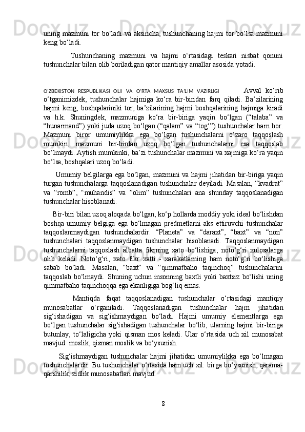 uning mazmuni tor bo‘ladi va aksincha, tushunchaning hajmi tor bo‘lsa mazmuni
keng bo‘ladi.
            Tushunchaning   mazmuni   va   hajmi   o‘rtasidagi   teskari   nisbat   qonuni
tushunchalar bilan olib boriladigan qator mantiqiy amallar asosida yotadi.
O‘ZBEKISTON   RESPUBLIKASI   OLII   VA   O‘RTA   MAXSUS   TA’LIM   VAZIRLIGI             Avval   ko‘rib
o‘tganimizdek,   tushunchalar   hajmiga   ko‘ra   bir-biridan   farq   qiladi.   Ba’zilarining
hajmi   keng,   boshqalariniki   tor,   ba’zilarining   hajmi   boshqalarining   hajmiga   kiradi
va   h.k.   Shuningdek,   mazmuniga   ko‘ra   bir-biriga   yaqin   bo‘lgan   (“talaba”   va
“hunarmand”) yoki juda uzoq bo‘lgan (“qalam” va “tog‘”) tushunchalar ham bor.
Mazmuni   biror   umumiylikka   ega   bo‘lgan   tushunchalarni   o‘zaro   taqqoslash
mumkin,   mazmuni   bir-birdan   uzoq   bo‘lgan   tushunchalarni   esa   taqqoslab
bo‘lmaydi. Aytish mumkinki, ba’zi tushunchalar mazmuni va xajmiga ko‘ra yaqin
bo‘lsa, boshqalari uzoq bo‘ladi.
         Umumiy belgilarga ega bo‘lgan, mazmuni  va hajmi jihatidan bir-biriga yaqin
turgan   tushunchalarga   taqqoslanadigan   tushunchalar   deyiladi.   Masalan,   “kvadrat”
va   “romb”,   “muhandis”   va   ”olim”   tushunchalari   ana   shunday   taqqoslanadigan
tushunchalar hisoblanadi. 
     Bir-biri bilan uzoq aloqada bo‘lgan, ko‘p hollarda moddiy yoki ideal bo‘lishdan
boshqa   umumiy   belgiga   ega   bo‘lmagan   predmetlarni   aks   ettiruvchi   tushunchalar
taqqoslanmaydigan   tushunchalardir.   “Planeta”   va   “daraxt”,   “baxt”   va   “non”
tushunchalari   taqqoslanmaydigan   tushunchalar   hisoblanadi.   Taqqoslanmaydigan
tushunchalarni   taqqoslash   albatta   fikrning   xato   bo‘lishiga,   noto‘g‘ri   xulosalarga
olib   keladi.   Noto‘g‘ri,   xato   fikr   xatti   -   xarakatlarning   ham   noto‘g‘ri   bo‘lishiga
sabab   bo‘ladi.   Masalan,   “baxt”   va   “qimmatbaho   taqinchoq”   tushunchalarini
taqqoslab   bo‘lmaydi.   Shuning  uchun   insonning   baxtli   yoki   baxtsiz   bo‘lishi   uning
qimmatbaho taqinchoqqa ega ekanligiga bog‘liq emas. 
          Mantiqda   faqat   taqqoslanadigan   tushunchalar   o‘rtasidagi   mantiqiy
munosabatlar   o‘rganiladi.   Taqqoslanadigan   tushunchalar   hajm   jihatidan
sig‘ishadigan   va   sig‘ishmaydigan   bo‘ladi.   Hajmi   umumiy   elementlarga   ega
bo‘lgan   tushunchalar   sig‘ishadigan   tushunchalar   bo‘lib,   ularning   hajmi   bir-biriga
butunlay,   to‘laligicha   yoki   qisman   mos   keladi.   Ular   o‘rtasida   uch   xil   munosabat
mavjud: moslik, qisman moslik va bo‘ysunish. 
          Sig‘ishmaydigan   tushunchalar   hajmi   jihatidan   umumiylikka   ega   bo‘lmagan
tushunchalardir. Bu tushunchalar o‘rtasida ham uch xil: birga bo‘ysunish, qarama-
qarshilik, zidlik munosabatlari mavjud.
8