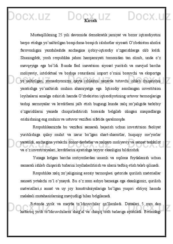 Kirish 
 
Mustaqillikning   25   yili   davomida   demokratik   jamiyat   va   bozor   iqtisodiyotini
barpo etishga yo’naltirilgan bosqichma-bosqich islohotlar siyosati O’zbekiston aholisi
farovonligini   yaxshilashda   anchagina   ijobiy-iqtisodiy   o’zgarishlarga   olib   keldi.
Shuningdek,   yosh   respublika   jahon   hamjamiyati   tomonidan   tan   olinib,   unda   o’z
mavqeyiga   ega   bo’ldi.   Bunda   faol   inavatsion   siyosat   yuritish   va   mavjud   barcha
moliyaviy,   intelektual   va   boshqa   resurslarni   import   o’rnini   bosuvchi   va   eksportga
yo’naltirilgan,   xomashyomizni   qayta   ishlashni   nazarda   tutuvchi   ishlab   chiqarishni
yaratishga   yo’naltirish   muhim   ahamiyatga   ega.   Iqtisodiy   asoslangan   investitsion
loyihalarni amalga oshirish hamda O’zbekiston iqtisodiyotining urtuvor tarmoqlariga
tashqi   sarmoyalar   va   kreditlarni   jalb   etish   bugungi   kunda   xalq   xo’jaligida   tarkibiy
o’zgarishlarni   yanada   chuqurlashtirish   borasida   belgilab   olingan   maqsadlarga
erishishning eng muhim va ustuvor vazifasi sifatida qaralmoqda. 
Respublikamizda   bu   vazifani   samarali   bajarish   uchun   investitsion   faoliyat
yuritilishiga   qulay   muhit   va   zarur   bo’lgan   shart-sharoitlar,   huquqiy   me’yorlar
yaratildi, anchagina yetakchi donor-davlatlar va xalqaro moliyaviy va sanoat tashkilot
va o’z investitsiyalari, kreditlarini ajratishga tayyor ekanligini bildirishdi. 
Yuzaga   kelgan   barcha   imtiyozlardan   unumli   va   oqilona   foydalanish   uchun
samarali ishlab chiqarish turlarini loyihalashtirish va ularni tadbiq etish talab qilinadi. 
Respublika   xalq   xo’jaligining   asosiy   tarmoqlaei   qatorida   qurilish   materiallar
sanoati yetakchi ro’l o’ynaydi. Bu o’z xom ashyo bazasiga ega ekanligimiz, qurilish
materiallari,s   anoat   va   uy   joy   konstruksiyalariga   bo’lgan   yuqori   ehtiyoj   hamda
malakali mutahasislarning mavjudligi bilan belgilanadi. 
B е t о nd а   yirik   v а   m а yd а   to’ldiruvchil а r   qo’ll а nil а di.   D о n а l а ri   5   mm   d а n
k а tt а r о q   yirik   to’ldiruvchil а rni   sh а g’ а l   v а   ch а qiq   t о sh   turl а rig а   а jr а til а di.   B е t о nd а gi
