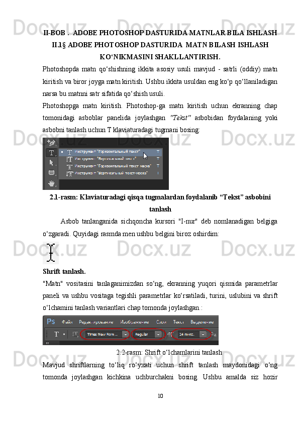 II-BOB .  ADOBE PHOTOSHOP DASTURIDA MATNLAR BILA ISHLASH
II.1§   ADOBE PHOTOSHOP DASTURIDA  MATN BILASH ISHLASH
KO‘NIKMASINI SHAKLLANTIRISH.
Photoshopda   matn   qo‘shishning   ikkita   asosiy   usuli   mavjud   -   satrli   (oddiy)   matn
kiritish va biror joyga matn kiritish. Ushbu ikkita usuldan eng ko‘p qo‘llaniladigan
narsa bu matnni satr sifatida qo‘shish usuli.
Photoshopga   matn   kiritish.   Photoshop-ga   matn   kiritish   uchun   ekranning   chap
tomonidagi   asboblar   panelida   joylashgan   "Tekst"   asbobidan   foydalaning   yoki
asbobni tanlash uchun T klaviaturadagi tugmani bosing:
2.1-rasm: Klaviaturadagi qisqa tugmalardan foydalanib “Tekst” asbobini
tanlash
Asbob   tanlanganida   sichqoncha   kursori   "I-nur"   deb   nomlanadigan   belgiga
o‘zgaradi.  Quyidagi rasmda men ushbu belgini biroz oshirdim:
Shrift tanlash.
"Matn"   vositasini   tanlaganimizdan   so‘ng,   ekranning   yuqori   qismida   parametrlar
paneli va ushbu vositaga tegishli parametrlar ko‘rsatiladi, turini, uslubini va shrift
o‘lchamini tanlash variantlari chap tomonda joylashgan.:
2.2-rasm:  Shrift o‘lchamlarini tanlash
Mavjud   shriftlarning   to‘liq   ro‘yxati   uchun   shrift   tanlash   maydonidagi   o‘ng
tomonda   joylashgan   kichkina   uchburchakni   bosing.   Ushbu   amalda   siz   hozir
10 