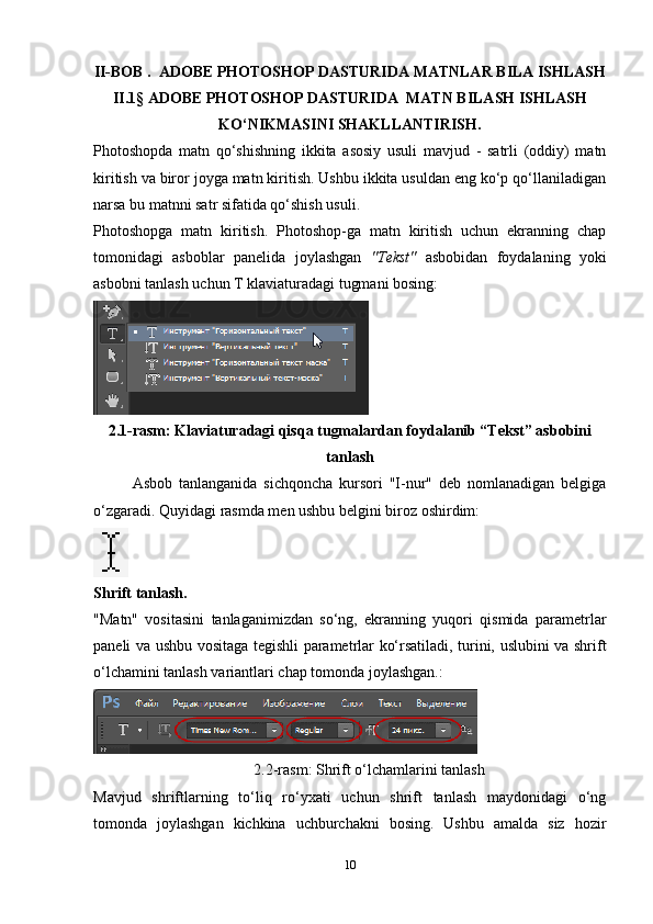 II-BOB .  ADOBE PHOTOSHOP DASTURIDA MATNLAR BILA ISHLASH
II.1§   ADOBE PHOTOSHOP DASTURIDA  MATN BILASH ISHLASH
KO‘NIKMASINI SHAKLLANTIRISH.
Photoshopda   matn   qo‘shishning   ikkita   asosiy   usuli   mavjud   -   satrli   (oddiy)   matn
kiritish va biror joyga matn kiritish. Ushbu ikkita usuldan eng ko‘p qo‘llaniladigan
narsa bu matnni satr sifatida qo‘shish usuli.
Photoshopga   matn   kiritish.   Photoshop-ga   matn   kiritish   uchun   ekranning   chap
tomonidagi   asboblar   panelida   joylashgan   "Tekst"   asbobidan   foydalaning   yoki
asbobni tanlash uchun T klaviaturadagi tugmani bosing:
2.1-rasm: Klaviaturadagi qisqa tugmalardan foydalanib “Tekst” asbobini
tanlash
Asbob   tanlanganida   sichqoncha   kursori   "I-nur"   deb   nomlanadigan   belgiga
o‘zgaradi.  Quyidagi rasmda men ushbu belgini biroz oshirdim:
Shrift tanlash.
"Matn"   vositasini   tanlaganimizdan   so‘ng,   ekranning   yuqori   qismida   parametrlar
paneli va ushbu vositaga tegishli parametrlar ko‘rsatiladi, turini, uslubini va shrift
o‘lchamini tanlash variantlari chap tomonda joylashgan.:
2.2-rasm:  Shrift o‘lchamlarini tanlash
Mavjud   shriftlarning   to‘liq   ro‘yxati   uchun   shrift   tanlash   maydonidagi   o‘ng
tomonda   joylashgan   kichkina   uchburchakni   bosing.   Ushbu   amalda   siz   hozir
10