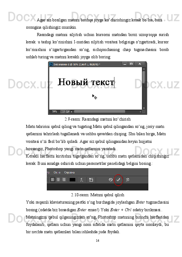 Agar siz bosilgan matnni boshqa joyga ko‘chirishingiz kerak bo‘lsa, buni 
osongina qilishingiz mumkin.
Rasmdagi   matnni   siljitish   uchun   kursorni   matndan   biroz   uzoqroqqa   surish
kerak. u tashqi ko‘rinishini I-nuridan siljitish vositasi belgisiga o‘zgartiradi, kursor
ko‘rinishini   o‘zgartirgandan   so‘ng,   sichqonchaning   chap   tugmachasini   bosib
ushlab turing va matnni kerakli joyga olib boring:
2.9-rasm:   Rasmdagi matnni ko‘chirish
Matn tahririni qabul qiling va tugating.Matn qabul qilingandan so‘ng, joriy matn 
qatlamini tahrirlash tugallanadi va ushbu qavatdan chiqing.  Shu bilan birga, Matn 
vositasi o‘zi faol bo‘lib qoladi. Agar siz qabul qilinganidan keyin hujjatni 
bossangiz, Photoshop yangi matn qatlamini yaratadi..
Kerakli harflarni kiritishni tugatgandan so‘ng, ushbu matn qatlamidan chiqishingiz
kerak.  Buni amalga oshirish uchun parametrlar panelidagi belgini bosing.:
2.10-rasm:  Matnni qabul qilish
Yoki raqamli klaviaturaning pastki o‘ng burchagida joylashgan  Enter  tugmachasini
bosing (odatda biz bosadigan  Enter  emas!) Yoki  Enter + Ctrl  odatiy birikmasi..
Matningizni qabul qilganingizdan so‘ng, Photoshop matnning birinchi harflaridan
foydalanib,   qatlam   uchun   yangi   nom   sifatida   matn   qatlamini   qayta   nomlaydi,   bu
bir nechta matn qatlamlari bilan ishlashda juda foydali.
14 