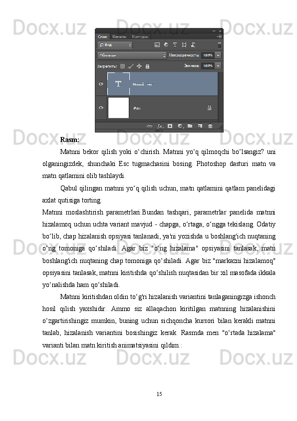Rasm: 
Matnni   bekor   qilish   yoki   o‘chirish.   Matnni   yo‘q  qilmoqchi   bo‘lsangiz?   uni
olganingizdek,   shunchaki   Esc   tugmachasini   bosing.   Photoshop   dasturi   matn   va
matn qatlamini olib tashlaydi.
Qabul qilingan matnni yo‘q qilish uchun, matn qatlamini qatlam panelidagi
axlat qutisiga torting.
Matnni   moslashtirish   parametrlari.Bundan   tashqari,   parametrlar   panelida   matnni
hizalamoq uchun uchta variant mavjud - chapga, o‘rtaga, o‘ngga tekislang. Odatiy
bo‘lib, chap hizalanish opsiyasi tanlanadi, ya'ni yozishda u boshlang'ich nuqtaning
o‘ng   tomoniga   qo‘shiladi.   Agar   biz   "o‘ng   hizalama"   opsiyasini   tanlasak,   matn
boshlang'ich nuqtaning chap tomoniga qo‘shiladi. Agar biz "markazni hizalamoq"
opsiyasini tanlasak, matnni kiritishda qo‘shilish nuqtasidan bir xil masofada ikkala
yo‘nalishda ham qo‘shiladi.
Matnni kiritishdan oldin to‘g'ri hizalanish variantini tanlaganingizga ishonch
hosil   qilish   yaxshidir.   Ammo   siz   allaqachon   kiritilgan   matnning   hizalanishini
o‘zgartirishingiz   mumkin,   buning   uchun   sichqoncha   kursori   bilan   kerakli   matnni
tanlab,   hizalanish   variantini   bosishingiz   kerak.   Rasmda   men   "o‘rtada   hizalama"
varianti bilan matn kiritish animatsiyasini qildim.:
15 