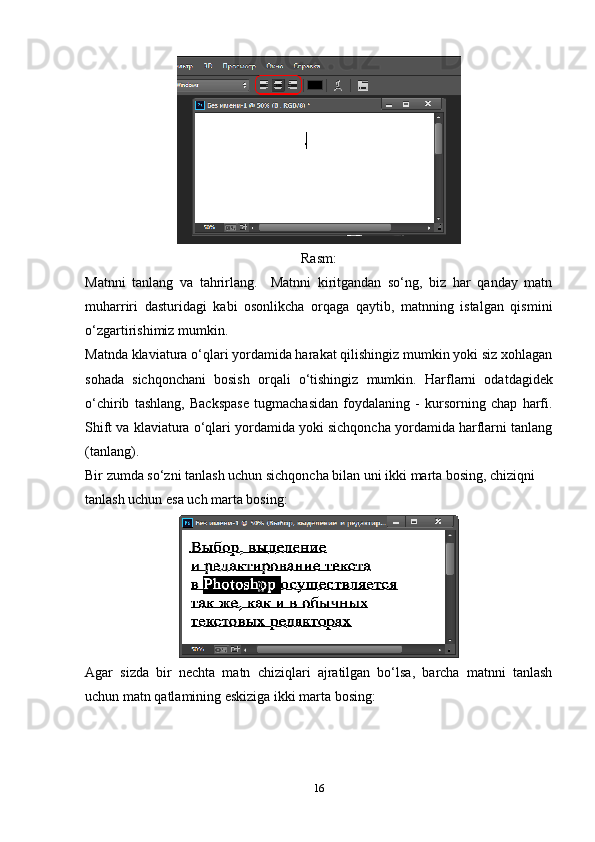 Rasm:
Matnni   tanlang   va   tahrirlang.     Matnni   kiritgandan   so‘ng,   biz   har   qanday   matn
muharriri   dasturidagi   kabi   osonlikcha   orqaga   qaytib,   matnning   istalgan   qismini
o‘zgartirishimiz mumkin.
Matnda klaviatura o‘qlari yordamida harakat qilishingiz mumkin yoki siz xohlagan
sohada   sichqonchani   bosish   orqali   o‘tishingiz   mumkin.   Harflarni   odatdagidek
o‘chirib   tashlang,   Backspase   tugmachasidan   foydalaning   -   kursorning   chap   harfi.
Shift va klaviatura o‘qlari yordamida yoki sichqoncha yordamida harflarni tanlang
(tanlang).
Bir zumda so‘zni tanlash uchun sichqoncha bilan uni ikki marta bosing, chiziqni 
tanlash uchun esa uch marta bosing:
Agar   sizda   bir   nechta   matn   chiziqlari   ajratilgan   bo‘lsa,   barcha   matnni   tanlash
uchun matn qatlamining eskiziga ikki marta bosing:
16 