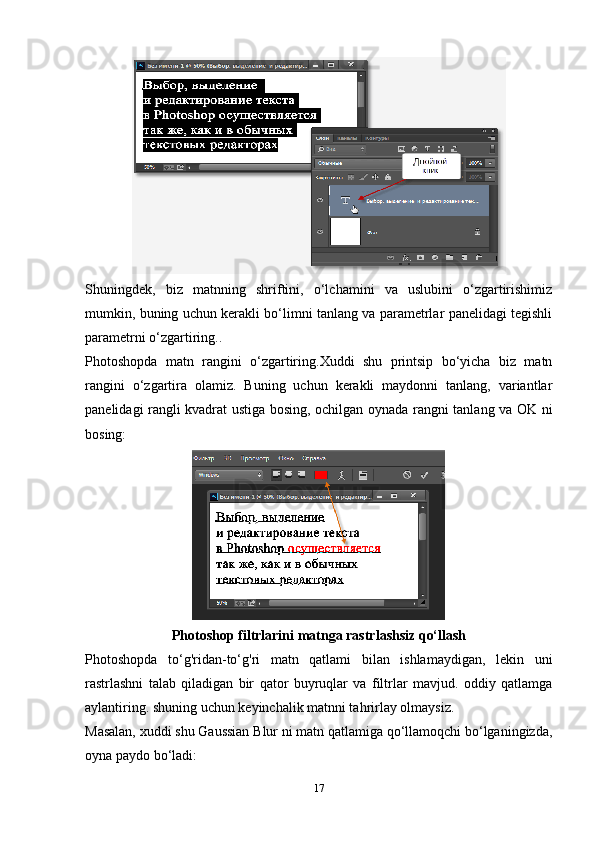 Shuningdek,   biz   matnning   shriftini,   o‘lchamini   va   uslubini   o‘zgartirishimiz
mumkin, buning uchun kerakli bo‘limni tanlang va parametrlar panelidagi tegishli
parametrni o‘zgartiring..
Photoshopda   matn   rangini   o‘zgartiring.Xuddi   shu   printsip   bo‘yicha   biz   matn
rangini   o‘zgartira   olamiz.   Buning   uchun   kerakli   maydonni   tanlang,   variantlar
panelidagi rangli kvadrat ustiga bosing, ochilgan oynada rangni tanlang va OK ni
bosing:
Photoshop filtrlarini matnga rastrlashsiz qo‘llash
Photoshopda   to‘g'ridan-to‘g'ri   matn   qatlami   bilan   ishlamaydigan,   lekin   uni
rastrlashni   talab   qiladigan   bir   qator   buyruqlar   va   filtrlar   mavjud.   oddiy   qatlamga
aylantiring. shuning uchun keyinchalik matnni tahrirlay olmaysiz.
Masalan, xuddi shu Gaussian Blur ni matn qatlamiga qo‘llamoqchi bo‘lganingizda,
oyna paydo bo‘ladi:
17 