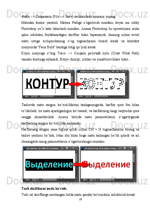 Файл  -->  Сохранить  (File --> Save) va tahrirlash oynasini yoping.
Matndan   kontur   yaratish.   Matnni   Pathga   o‘zgartirish   mumkin,   keyin   uni   oddiy
Photoshop  yo‘li  kabi   tahrirlash  mumkin.  Ammo  Photoshop  bu  operatsiyani   soxta
qalin   uslubdan   foydalanadigan   shriftlar   bilan   bajarmaydi,   shuning   uchun   avval
matn   ustiga   sichqonchaning   o‘ng   tugmachasini   bosish   kerak   va   kontekst
menyusida "Faux Bold" bandiga belgi qo‘yish kerak.
Keyin   menyuga   o‘ting   Текст   -->   Создать   рабочий   путь   (Creat   Work   Path)
vamatn konturga aylanadi, Bezye chiziqli, uchlari va yunaltiruvchilari bilan  :
Tanlovda   matn   rangini   ko‘rish.Matnni   tanlaganingizda,   harflar   qora   fon   bilan
to‘ldiriladi, bu matn ajratilganligini ko‘rsatadi, va harflarning rangi vaqtincha qora
rangga   almashtiriladi.   Ammo   ba'zida   matn   parametrlarini   o‘zgartirganda
harflarning rangini ko‘rish juda muhimdir.
Harflarning   rangini   yana   tug'ma   qilish   uchun   Ctrl   +   H   tugmachalarini   bosing   va
tanlov  yashirin   bo‘ladi,   lekin  shu   bilan   birga   matn   tanlangan  bo‘lib  qoladi   va   siz
shuningdek uning parametrlarini o‘zgartirishingiz mumkin.
Turli shriftlarni tezda ko‘rish.
Turli xil shriftlarga asoslangan holda matn qanday ko‘rinishini solishtirish kerak. 
19 