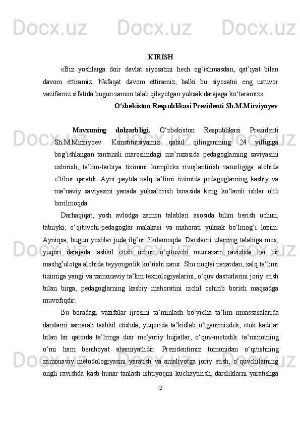 KIRISH
«Biz   yoshlarga   doir   davlat   siyosatini   hech   og‘ishmasdan,   qat’iyat   bilan
davom   ettiramiz.   Nafaqat   davom   ettiramiz,   balki   bu   siyosatni   eng   ustuvor
vazifamiz sifatida bugun zamon talab qilayotgan yuksak darajaga ko‘taramiz»
O‘zbekiston Respublikasi Prezidenti Sh.M.Mirziyoyev
Mavzuning   dolzarbligi.   O‘zbekiston   Respublikasi   Prezidenti
Sh.M.Mirziyoev   Konstitutsiyamiz   qabul   qilinganining   24   yilligiga
bag’ishlangan   tantanali   marosimdagi   ma’ruzasida   pedagoglarning   saviyasini
oshirish,   ta’lim-tarbiya   tizimini   kompleks   rivojlantirish   zarurligiga   alohida
e’tibor   qaratdi.   Ayni   paytda   xalq   ta’limi   tizimida   pedagoglarning   kasbiy   va
ma’naviy   saviyasini   yanada   yuksaltirish   borasida   keng   ko‘lamli   ishlar   olib
borilmoqda.
Darhaqiqat,   yosh   avlodga   zamon   talablari   asosida   bilim   berish   uchun,
tabiiyki,   o‘qituvchi-pedagoglar   malakasi   va   mahorati   yuksak   bo‘lmog’i   lozim.
Ayniqsa, bugun yoshlar  juda ilg’or  fikrlamoqda. Darslarni  ularning talabiga  mos,
yuqori   darajada   tashkil   etish   uchun   o‘qituvchi   muntazam   ravishda   har   bir
mashg’ulotga alohida tayyorgarlik ko‘rishi zarur. Shu nuqtai nazardan, xalq ta’limi
tizimiga yangi va zamonaviy ta’lim texnologiyalarini, o‘quv dasturlarini joriy etish
bilan   birga,   pedagoglarning   kasbiy   mahoratini   izchil   oshirib   borish   maqsadga
muvofiqdir.
Bu   boradagi   vazifalar   ijrosini   ta’minlash   bo‘yicha   ta’lim   muassasalarida
darslarni   samarali   tashkil   etishda,   yuqorida   ta’kidlab   o‘tganimizdek,   etuk   kadrlar
bilan   bir   qatorda   ta’limga   doir   me’yoriy   hujjatlar,   o‘quv-metodik   ta’minotning
o‘rni   ham   benihoyat   ahamiyatlidir.   Prezidentimiz   tomonidan   o‘qitishning
zamonaviy   metodologiyasini   yaratish   va   amaliyotga   joriy   etish,   o‘quvchilarning
ongli   ravishda   kasb-hunar   tanlash   ishtiyoqini   kuchaytirish,   darsliklarni   yaratishga
2
