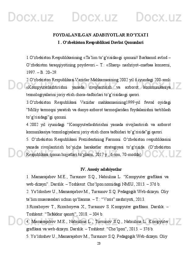 FОYDАLАNILGАN АDАBIYOTLАR RO‘YХАTI
I . O‘zbekiston Respublikasi Davlat Qonunlari
1.O‘zbekiston Respublikasining «Ta’lim to‘g’risida»gi qonuni// Barkamol avlod –
O‘zbekiston   taraqqiyotining   poydevori.–   T.:   «Sharq»   nashriyot–matbaa   konserni,
1997. – B. 20–29.
2.O‘zbekiston Respublikasi Vazirlar Mahkamasining 2002 yil 6 iyundagi 200-sonli
«Kompyuterlashtirishni   yanada   rivojlantirish   va   axborot   kommunikasiya
texnologiyalarini joriy etish chora–tadbirlari to‘g’risida»gi qarori.
3.O‘zbekiston   Respublikasi   Vazirlar   mahkamasining1999-yil   fevral   oyidagi
“Milliy tarmoqni yaratish va dunyo axborot tarmoqlaridan foydalanishni tartiblash
to‘g’risidagi”gi qonuni.
4.2002   yil   iyunidagi   “Kompyuterlashtirishni   yanada   rivojlantirish   va   axborot
komunikasiya texnologiyalarni joriy etish chora tadbirlari to‘g’risida”gi qarori.
5.   O‘zbekiston   Respublikasi   Prezidentining   Farmoni.   O‘zbekiston   respublikasini
yanada   rivojlantirish   bo‘yicha   harakatlar   strategiyasi   to‘g‘risida.   (O‘zbekiston
Respublikasi qonun hujjatlari to‘plami, 2017 y., 6-son, 70-modda)
IV. Asosiy adabiyotlar
1.   Mamarajabov   М . Е .,   Tursunov   S.Q.,   Nabiulina   L.   “Kompyuter   grafikasi   va
web-dizayn”. Darslik. – Toshkent: Cho lpon nomidagi NMIU, 2013. – 376 b.ʻ
2. Yo‘ldoshev U., Mamarajabov M., Tursunov S.Q. Pedagogik Web-dizayn. Oliy
ta’lim muassasalari uchun qo‘llanma. – T.: “Voris” nashriyoti, 2013.
3.Rixsiboyev   T.,   Rixsiboyeva   X.,   Tursunov   S.   Kompyuter   grafikasi.   Darslik.   –
Toshkent: “Tafakkur qanoti”, 2018. – 304 b.
4.   Mamarajabov   М . Е .,   Nabiulina   L.,   Tursunov   S.Q.,   Nabiulina   L.   Kompyuter
grafikasi va web-dizayn. Darslik. – Toshkent: “Cho lpon”, 2013. – 376 b.	
ʻ
5. Yo‘ldoshev U., Mamarajabov M., Tursunov S.Q. Pedagogik Web-dizayn. Oliy 
23
