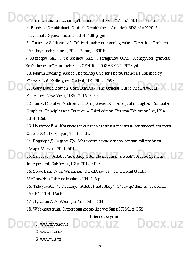 ta’lim muassasalari uchun qo‘llanma. – Toshkent: “Voris”, 2013. – 232 b
6. Randi L. Derakhshani, Dariush Derakhshani. Autodesk 3DS MAX 2015. 
 EssEntials. Sybex. Indiana. 2014. 400-pages.
8. Tursunov S. Nazarov I. Ta’limda axborot texnologiyalari. Darslik. – Toshkent:
“Adabiyot uchqunlari”, 2019. 2-tom, – 300 b.
9 .   Razzoqov   Sh.I.   ,   Yo‘ldoshev   Sh.S.   ,   Ibragimov   U.M.   “Kompyuter   grafikasi”
Kasb- hunar kollejlari uchun “NOSHIR”- TOSHKENT-2023 yil.
10. Martin Evening. Adobe PhotoShop CS6 for PhotoGraphers. Published by
Elsevier Ltd. Kidlington, Oxford, UK. 2012. 769 p.
11. Gary David Bouton. CorelDraw X7: The Official Guide. McGraw-Hill 
Education, New York, USA. 2015. 705 p.
12. James D. Foley, Andries van Dam, Steven K. Feiner, John Hughes. Computer 
Graphics: Principles and Practice. – Third edition. Pearson Education Inc, USA. 
2014.  1260 p.
13. Никулин Е.А. Компыютерная геометрия и алгоритмы машинной графики.
СПб.:БХВ-Петербург, 2003.-560 с.
14. Роджерс Д., Адамс Дж. Математические основы машинной графики. 
« Мир »  Москва . 2001. 604  с .
15. San Jose, “Adobe PhotoShop CS6. Classroom in a Book”. Adobe Systems
Incorporated, California, USA 2012. 400 p.
16. Steve Bain, Nick Wilkinson. CorelDraw 12: The Official Guide. 
McGrawHill/Osborne Media. 2004. 695 p.
16. Tillayev A.I. “Fotodizayn, Adobe PhotoShop”. O‘quv qo‘llanma. Toshkent, 
“Adib”. 2014. 156 b.
17.  Дуванов   А . А . Web- дизайн . -  М .: 2004.
18. Web-mastering.  Электронный  on - line  учебник  HTML  и  CSS .
Internet saytlar
1. www.ziyonet.uz
2. www.nuu.uz
3. www.tuit.uz
24