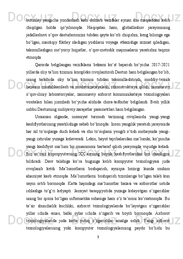 butunlay   yangicha   yondashish   kabi   dolzarb   vazifalar   aynan   shu   maqsaddan   kelib
chiqilgan   holda   qo‘yilmoqda.   Haqiqatan   ham,   globallashuv   jarayonining
jadallashuvi o‘quv dasturlarimizni tubdan qayta ko‘rib chiqishni, keng bilimga ega
bo‘lgan,   mantiqiy   fikrlay   oladigan   yoshlarni   voyaga   etkazishga   xizmat   qiladigan,
takomillashgan   me’yoriy   hujjatlar,   o‘quv-metodik   majmualarni   yaratishni   taqozo
etmoqda.
Qarorda   belgilangan   vazifalarni   bekami   ko‘st   bajarish   bo‘yicha   2017-2021
yillarda oliy ta’lim tizimini kompleks rivojlantirish Dasturi ham belgilangan bo‘lib,
uning   tarkibida   oliy   ta’lim   tizimini   tubdan   takomillashtirish,   moddiy-texnik
bazasini mustahkamlash va modernizatsiyalash, rekonstruktsiya qilish, zamonaviy
o‘quv-ilmiy   laboratoriyalar,   zamonaviy   axborot   kommunikatsiya   texnologiyalari
vositalari   bilan   jixozlash   bo‘yicha   alohida   chora-tadbirlar   belgilandi.   Besh   yillik
ushbu   Dasturning   moliyaviy   xarajatlar   parametrlari   ham   belgilangan.
Umuman   olganda,   insoniyat   turmush   tarzining   rivojlanishi   yangi-yangi
kashfiyotlarining yaratilishiga sabab bo‘lmoqda. Inson yangilik yaratish jarayonida
har   xil   to‘siqlarga   duch  keladi   va   shu   to‘siqlarni   yengib  o‘tish   mobaynida  yangi-
yangi ixtirolar yuzaga kelaveradi. Lekin, hayot tajribalaridan ma’lumki, ko‘pincha
yangi   kashfiyot   ma’lum  bir   muammoni   bartaraf   qilish  jarayonida  vujudga  keladi.
Biz   so‘zsiz   kopmpyuterning   XX   asrning   buyuk   kashfiyotlaridan   biri   ekanligini
bildiradi.   Davr   talabiga   ko‘ra   bugunga   kelib   kompyuter   texnologiyasi   juda
rivojlanib   ketdi.   Ma’lumotlarni   boshqarish,   ayniqsa   hozirgi   kunda   muhim
ahamiyat   kasb   etmoqda.   Ma’lumotlarni   boshqarish   tizimlariga   bo‘lgan   talab   kun
sayin   ortib   bormoqda.   Katta   hajmdagi   ma’lumotlar   bazasi   va   axborotlar   ustida
ishlashga   to‘g’ri   kelyapti.   Jamiyat   taraqqiyotida   yuzaga   kelayotgan   o‘zgarishlar
uning bir qismi bo‘lgan informatika sohasiga  ham o‘z ta’sirini ko‘rsatmoqda. Bu
ta’sir   shunchalik   kuchliki,   axborot   texnologiyalarida   bo‘layotgan   o‘zgarishlar
yillar   ichida   emas,   balki   oylar   ichida   o‘zgarib   va   boyib   bormoqda.   Axborot
texnologiyalarida   juda   katta   yutuq   o‘zgarishlar   amalga   oshdi.   Yangi   axborot
texnologiyalarining   yoki   kompyuter   texnologiyalarining   paydo   bo‘lishi   bu
3
