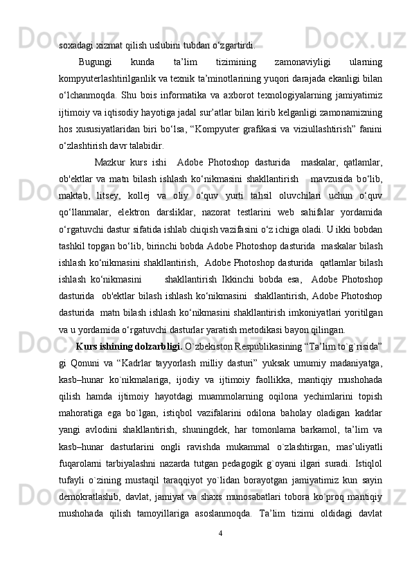 soxadagi xizmat qilish uslubini tubdan o‘zgartirdi.
Bugungi   kunda   ta’lim   tizimining   zamonaviyligi   ularning
kompyuterlashtirilganlik va texnik ta’minotlarining yuqori darajada ekanligi bilan
o‘lchanmoqda.   Shu   bois   informatika   va   axborot   texnologiyalarning   jamiyatimiz
ijtimoiy va iqtisodiy hayotiga jadal sur’atlar bilan kirib kelganligi zamonamizning
hos   xususiyatlaridan   biri   bo‘lsa,   “Kompyuter   grafikasi   va   viziullashtirish”   fanini
o‘zlashtirish davr talabidir.
Mazkur   kurs   ishi     Adobe   Photoshop   dasturida     maskalar,   qatlamlar,
ob'ektlar   va   matn   bilash   ishlash   ko‘nikmasini   shakllantirish       mavzusida   bo‘lib,
maktab,   litsey,   kollej   va   oliy   o‘quv   yurti   tahsil   oluvchilari   uchun   o‘quv
qo‘llanmalar,   elektron   darsliklar,   nazorat   testlarini   web   sahifalar   yordamida
o‘rgatuvchi dastur sifatida ishlab chiqish vazifasini o‘z ichiga oladi. U ikki bobdan
tashkil topgan bo‘lib, birinchi bobda   Adobe Photoshop dasturida   maskalar bilash
ishlash ko‘nikmasini shakllantirish ,    Adobe Photoshop dasturida   qatlamlar bilash
ishlash   ko‘nikmasini           shakllantirish   Ikkinchi   bobda   esa,     Adobe   Photoshop
dasturida     ob'ektlar   bilash   ishlash   ko‘nikmasini     shakllantirish,   Adobe   Photoshop
dasturida   matn bilash ishlash ko‘nikmasini shakllantirish   imkoniyatlari yoritilgan
va u yordamida o‘rgatuvchi dasturlar yaratish metodikasi bayon qilingan.
       Kurs ishining dolzarbligi.  O`zbеkiston Rеspublikasining “Ta’lim to`g`risida”
gi   Qonuni   va   “Kadrlar   tayyorlash   milliy   dasturi”   yuksak   umumiy   madaniyatga,
kasb–hunar   ko`nikmalariga,   ijodiy   va   ijtimoiy   faollikka,   mantiqiy   mushohada
qilish   hamda   ijtimoiy   hayotdagi   muammolarning   oqilona   yechimlarini   topish
mahoratiga   ega   bo`lgan,   istiqbol   vazifalarini   odilona   baholay   oladigan   kadrlar
yangi   avlodini   shakllantirish,   shuningdеk,   har   tomonlama   barkamol,   ta’lim   va
kasb–hunar   dasturlarini   ongli   ravishda   mukammal   o`zlashtirgan,   mas’uliyatli
fuqarolarni   tarbiyalashni   nazarda   tutgan   pеdagogik   g`oyani   ilgari   suradi.   Istiqlol
tufayli   o`zining   mustaqil   taraqqiyot   yo`lidan   borayotgan   jamiyatimiz   kun   sayin
dеmokratlashib,   davlat,   jamiyat   va   shaxs   munosabatlari   tobora   ko`proq   mantiqiy
mushohada   qilish   tamoyillariga   asoslanmoqda.   Ta’lim   tizimi   oldidagi   davlat
4