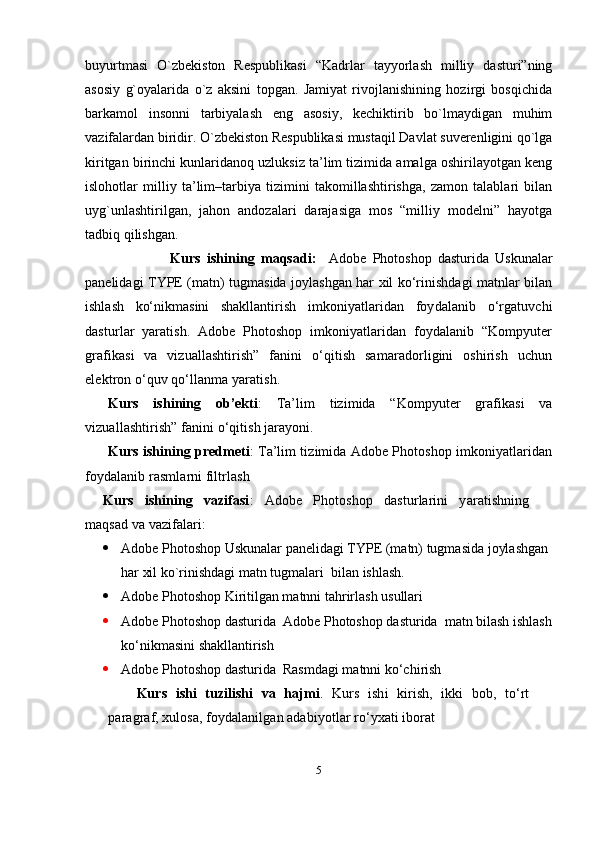 buyurtmasi   O`zbеkiston   Rеspublikasi   “Kadrlar   tayyorlash   milliy   dasturi”ning
asosiy   g`oyalarida   o`z   aksini   topgan.   Jamiyat   rivojlanishining   hozirgi   bosqichida
barkamol   insonni   tarbiyalash   eng   asosiy,   kеchiktirib   bo`lmaydigan   muhim
vazifalardan biridir. O`zbеkiston Rеspublikasi mustaqil Davlat suvеrеnligini qo`lga
kiritgan birinchi kunlaridanoq uzluksiz ta’lim tizimida amalga oshirilayotgan kеng
islohotlar   milliy   ta’lim–tarbiya   tizimini   takomillashtirishga,   zamon   talablari   bilan
uyg`unlashtirilgan,   jahon   andozalari   darajasiga   mos   “milliy   modеlni”   hayotga
tadbiq qilishgan.             
                            Kurs   ishining   maqsadi:     Adobe   Photoshop   dasturida   Uskunalar
panelidagi TYPE (matn) tugmasida joylashgan har xil ko‘rinishdagi matnlar bilan
ishlash   ko‘nikmasini   shakllantirish   imkoniyatlaridan   foydalanib   o‘rgatuvchi
dasturlar   yaratish.   Adobe   Photoshop   imkoniyatlaridan   foydalanib   “Kompyuter
grafikasi   va   vizuallashtirish”   fanini   o‘qitish   samaradorligini   oshirish   uchun
elektron o‘quv qo‘llanma yaratish.
Kurs   ishining   ob’ekti :   Ta’lim   tizimida   “Kompyuter   grafikasi   va
vizuallashtirish” fanini o‘qitish jarayoni.
Kurs ishining predmeti : Ta’lim tizimida Adobe Photoshop imkoniyatlaridan
foydalanib rasmlarni filtrlash
Kurs   ishining   vazifasi :   Adobe   Photoshop   dasturlarini   yaratishning
maqsad va vazifalari:
 Adobe Photoshop Uskunalar panelidagi TYPE (matn) tugmasida joylashgan 
har xil ko`rinishdagi matn tugmalari  bilan ishlash.
 Adobe Photoshop Kiritilgan matnni tahrirlash usullari
 Adobe Photoshop dasturida   Adobe Photoshop dasturida  matn bilash ishlash
ko‘nikmasini shakllantirish
 Adobe Photoshop dasturida   Rasmdagi matnni ko‘chirish
Kurs   ishi   tuzilishi   va   hajmi .   Kurs   ishi   kirish,   ikki   bob,   to‘rt
paragraf, xulosa, foydalanilgan adabiyotlar ro‘yxati iborat
5 