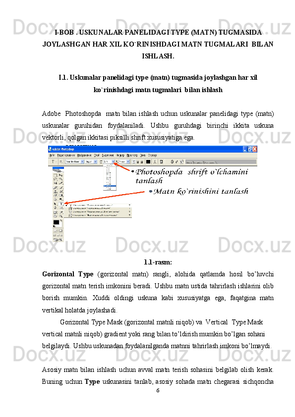 I-BOB . USKUNALAR PANELIDAGI TYPE (MATN) TUGMASIDA
JOYLASHGAN HAR XIL KO`RINISHDAGI MATN TUGMALARI  BILAN
ISHLASH.
 
I.1. Uskunalar panelidagi type (matn) tugmasida joylashgan har xil
ko`rinishdagi matn tugmalari  bilan ishlash
Adobe   Photoshopda   matn  bilan ishlash   uchun  uskunalar  panelidagi  type   (matn)
uskunalar   guruhidan   foydalaniladi.   Ushbu   guruhdagi   birinchi   ikkita   uskuna
vektorli, qolgan ikkitasi piksilli shrift xususiyatiga ega. 
 
                                     
      
1.1-rasm: 
Gorizontal   Type   (gorizontal   matn)   rangli,   alohida   qatlamda   hosil   bo’luvchi
gorizontal matn terish imkonini beradi. Ushbu matn ustida tahrirlash ishlarini olib
borish   mumkin.   Xuddi   oldingi   uskuna   kabi   xususiyatga   ega,   faqatgina   matn
vertikal holatda joylashadi. 
  Gorizontal Type Mask (gorizontal matnli niqob) va  Vertical  Type Mask  
vertical matnli niqob) gradient yoki rang bilan to’ldirish mumkin bo’lgan sohani 
belgilaydi. Ushbu uskunadan foydalanilganda matnni tahrirlash imkoni bo’lmaydi.
Asosiy   matn   bilan   ishlash   uchun   avval   matn   terish   sohasini   belgilab   olish   kerak.
Buning   uchun   Type   uskunasini   tanlab,   asosiy   sohada   matn   chegarasi   sichqoncha
6 