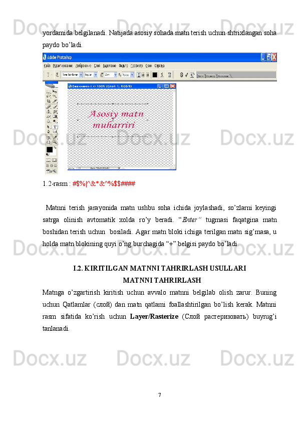 yordamida belgilanadi. Natijada asosiy sohada matn terish uchun shtrixlangan soha
paydo bo’ladi. 
1.2-rasm :  #$%|^&*&^%$$####
  Matnni   terish   jarayonida   matn   ushbu   soha   ichida   joylashadi,   so’zlarni   keyingi
satrga   olinish   avtomatik   xolda   ro’y   beradi.   “ Enter”   tugmasi   faqatgina   matn
boshidan terish uchun   bosiladi. Agar matn bloki ichiga terilgan matn sig’masa, u
holda matn blokining quyi o’ng burchagida “+” belgisi paydo bo’ladi.
I.2. KIRITILGAN MATNNI TAHRIRLASH USULLARI
                                              MATNNI TAHRIRLASH
Matnga   o’zgartirish   kiritish   uchun   avvalo   matnni   belgilab   olish   zarur.   Buning
uchun   Qatlamlar   ( слой )   dan   matn   qatlami   foallashtirilgan   bo’lish   kerak.   Matnni
rasm   sifatida   ko’rish   uchun   Layer/Rasterize   ( Слой   растеризовать )   buyrug’i
tanlanadi. 
                            
7 