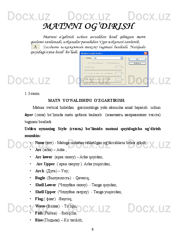            
1.3-rasm: 
                       MATN  YO’NALISHINI  O’ZGARTIRISH.
          Matnni   vertical   holatdan     gorizontaliga   yoki   aksincha   amal   bajarish     uchun
layer   (c лои )   bo’limida   matn   qatlami   tanlanib     ( изм e нить   направление   текста )
tugmasi bosiladi. 
Ushbu   oynaning   Style   ( c тиль)   bo ’ limida   matnni   quyidagicha   og ’ dirish
mumkin:
• None   (нет) - Matnga nisbatan ishlatilgan og’dirishlarni bekor qilish;  
• Arc  (arka) – Arka ;
• Arc lower   ( арка   снизу ) – Arka quyidan;
•   Arc Upper   (  арка  c верху  )  Arka yuqoridan;
• Arch    ( Дуга )  –  Yoy; 
• Bugle    ( Выпуклость )  - Qavariq; 
• Shell Lower   ( Чешуйка   снизу )  - Tanga quyidan;
• Shell Upper   ( Чешуйка   сверху )  - Tanga yuqoridan; 
• Flag   (  флаг )  -Bayroq;
• Wave   ( Волна )  - To`lqin;
• Fish   (Рыбка)   - Baliqcha;
• Rise   (Подъем)  – Ko`tarilish;
8 