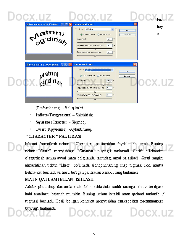 • Fis
hey
e
(Рыбьий глаз)  -  Baliq   ko ` zi ;
• Inflate  (Раздувания)  – Shishirish;
• Squeeze   (Сжатие)   - Siqmoq;
• Twist   (Кручение)   -Aylantirmoq.
 “CHARACTER “ PALITRASI
Matnni   formatlash   uchun     “Character”   palitrasidan   foydalanish   kerak.   Buning
uchun   “O кно ”   menyisidagi   “C имвол ”   buyrig’i   tanlanadi.   Shrift   o’lchamini
o’zgartirish   uchun  avval   matn   belgilanib,   rasmdagi   amal   bajariladi.   Shrift   rangini
almashtirish   uchun   “ Цвет ”   bo’limida   sichqonchaning   chap   tugmasi   ikki   martta
ketma-ket bosiladi va hosil bo’lgan palitradan kerakli rang tanlanadi.
MATN QATLAMI BILAN  ISHLASH
Adobe   photoshop   dasturida   matn   bilan   ishlashda   xuddi   rasmga   ishlov   berilgani
kabi   amallarni   bajarish   mumkin.   Buning   uchun   kerakli   matn   qatlami   tanlanib,   f
tugmasi   bosiladi.   Hosil   bo’lgan   kontekst   menyusidan   «настройки   смешивания»
buyrug'i tanlanadi.
                      
9 