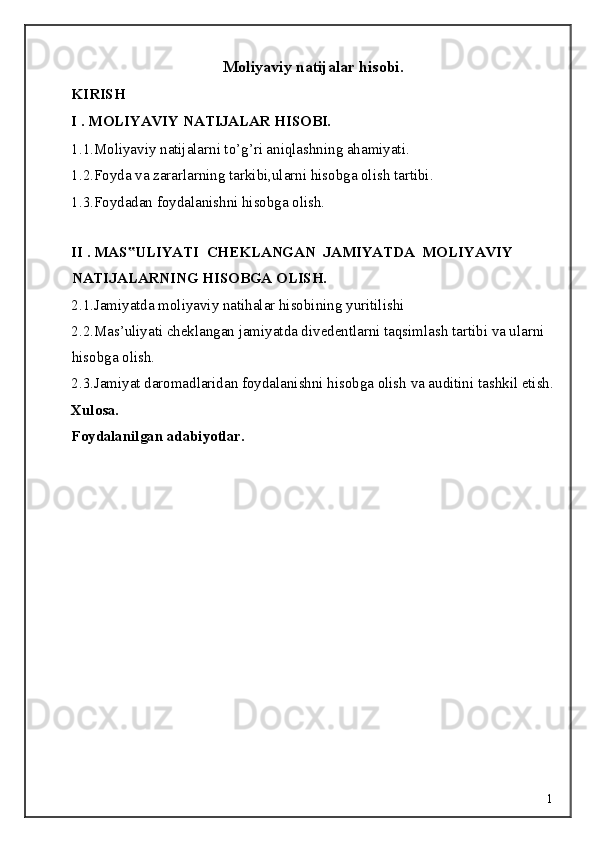 Moliyaviy natijalar hisobi.
KIRISH 
I . MOLIYAVIY NATIJALAR HISOBI. 
1.1.Moliyaviy natijalarni to’g’ri aniqlashning ahamiyati. 
1.2.Foyda va zararlarning tarkibi,ularni hisobga olish tartibi. 
1.3.Foydadan foydalanishni hisobga olish.
 
II . MAS ULIYATI  CHEKLANGAN  JAMIYATDA  MOLIYAVIY ‟
NATIJALARNING HISOBGA OLISH.
2.1.Jamiyatda moliyaviy natihalar hisobining yuritilishi 
2.2.Mas’uliyati cheklangan jamiyatda divedentlarni taqsimlash tartibi va ularni 
hisobga olish. 
2.3.Jamiyat daromadlaridan foydalanishni hisobga olish va auditini tashkil etish.
Xulosa. 
Foydalanilgan adabiyotlar. 
 
 
 
 
 
 
  1