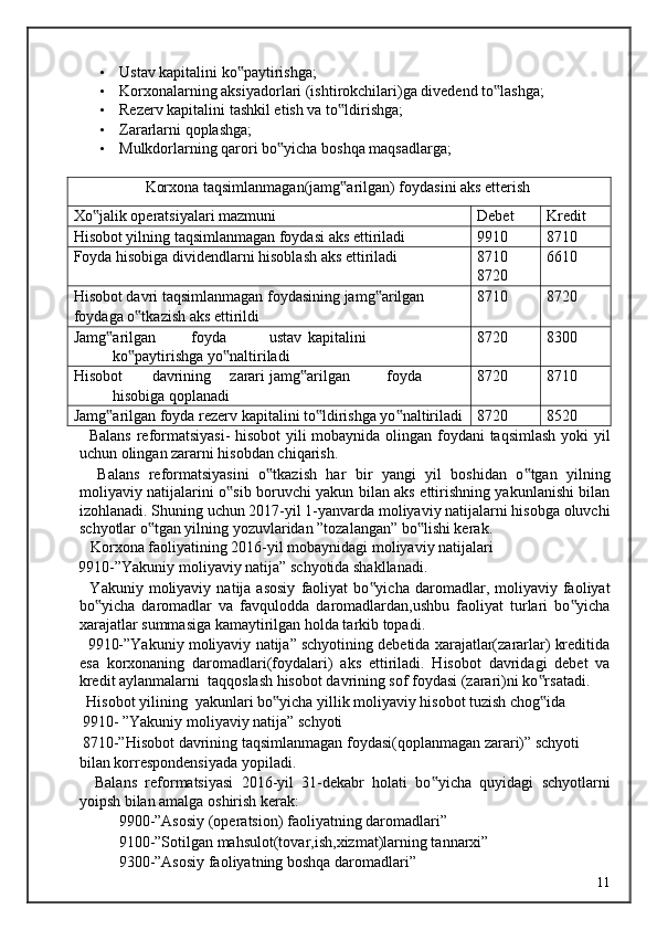 • Ustav kapitalini ko paytirishga; ‟
• Korxonalarning aksiyadorlari (ishtirokchilari)ga divedend to lashga; 	
‟
• Rezerv kapitalini tashkil etish va to ldirishga; 	
‟
• Zararlarni qoplashga; 
• Mulkdorlarning qarori bo yicha boshqa maqsadlarga; 	
‟
 
Korxona taqsimlanmagan(jamg arilgan) foydasini aks etterish	
‟
Xo jalik operatsiyalari mazmuni	
‟ Debet Kredit
Hisobot yilning taqsimlanmagan foydasi aks ettiriladi 9910 8710
Foyda hisobiga dividendlarni hisoblash aks ettiriladi 8710
8720 6610
Hisobot davri taqsimlanmagan foydasining jamg arilgan	
‟
foydaga o tkazish aks ettirildi	
‟ 8710 8720
Jamg arilgan 	
‟ foyda  ustav  kapitalini 
ko paytirishga yo naltiriladi	
‟ ‟ 8720 8300
Hisobot  davrining  zarari  jamg arilgan 	
‟ foyda 
hisobiga qoplanadi 8720 8710
Jamg arilgan foyda rezerv kapitalini to ldirishga yo naltiriladi	
‟ ‟ ‟ 8720 8520
   Balans reformatsiyasi-  hisobot  yili mobaynida olingan foydani taqsimlash yoki yil
uchun olingan zararni hisobdan chiqarish. 
    Balans   reformatsiyasini   o tkazish   har   bir   yangi   yil   boshidan   o tgan   yilning	
‟ ‟
moliyaviy natijalarini o sib boruvchi yakun bilan aks ettirishning yakunlanishi bilan	
‟
izohlanadi. Shuning uchun 2017-yil 1-yanvarda moliyaviy natijalarni hisobga oluvchi
schyotlar o tgan yilning yozuvlaridan ”tozalangan” bo lishi kerak. 	
‟ ‟
   Korxona faoliyatining 2016-yil mobaynidagi moliyaviy natijalari 
9910-”Yakuniy moliyaviy natija” schyotida shakllanadi. 
    Yakuniy  moliyaviy   natija  asosiy   faoliyat   bo yicha   daromadlar,  moliyaviy  faoliyat	
‟
bo yicha   daromadlar   va   favqulodda   daromadlardan,ushbu   faoliyat   turlari   bo yicha	
‟ ‟
xarajatlar summasiga kamaytirilgan holda tarkib topadi. 
   9910-”Yakuniy moliyaviy natija” schyotining debetida xarajatlar(zararlar) kreditida
esa   korxonaning   daromadlari(foydalari)   aks   ettiriladi.   Hisobot   davridagi   debet   va
kredit aylanmalarni  taqqoslash hisobot davrining sof foydasi (zarari)ni ko rsatadi. 	
‟
  Hisobot yilining  yakunlari bo yicha yillik moliyaviy hisobot tuzish chog ida	
‟ ‟
 9910- ”Yakuniy moliyaviy natija” schyoti
 8710-”Hisobot davrining taqsimlanmagan foydasi(qoplanmagan zarari)” schyoti 
bilan korrespondensiyada yopiladi. 
    Balans   reformatsiyasi   2016-yil   31-dekabr   holati   bo yicha   quyidagi   schyotlarni	
‟
yoipsh bilan amalga oshirish kerak: 
9900-”Asosiy (operatsion) faoliyatning daromadlari” 
9100-”Sotilgan mahsulot(tovar,ish,xizmat)larning tannarxi” 
9300-”Asosiy faoliyatning boshqa daromadlari” 
  11