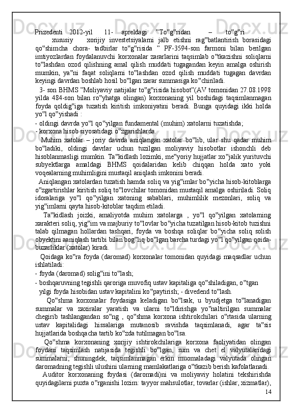 Prizedenti  2012-yil  11-  apreldagi  ”To g ridan ‟ ‟ –  to g ri  	‟ ‟
xususiy  xorijiy   investetsiyalarni   jalb   etishni   rag batlantirish   borasidagi	
‟
qo shimcha   chora-   tadbirlar   to g risida   ”   PF-3594-son   farmoni   bilan   berilgan	
‟ ‟ ‟
imtiyozlardan   foydalanuvchi   korxonalar   zararlarini   taqsimlab   o tkazishni   soliqlarni	
‟
to lashdan   ozod   qilishning   amal   qilish   muddati   tugagandan   keyin   amalga   oshirish	
‟
mumkin,   ya ni   faqat   soliqlarni   to lashdan   ozod   qilish   muddati   tugagan   davrdan	
‟ ‟
keyingi davrdan boshlab hosil bo lgan zarar summasiga ko chiriladi. 	
‟ ‟
   3- son BHMS ”Moliyaviy natijalar to g risida hisobot”(AV tomonidan 27.08.1998	
‟ ‟
yilda   484-son   bilan   ro yhatga   olingan)   korxonaning   yil   boshidagi   taqsimlanmagan	
‟
foyda   qoldig iga   tuzatish   kiritish   imkoniyatini   beradi.   Bunga   quyidagi   ikki   holda	
‟
yo l qo yishadi : 	
‟ ‟
- oldingi davrda yo l qo yilgan fundamental (muhim) xatolarni tuzatishda;	
‟ ‟
- korxona hisob siyosatidagi o zgarishlarda. 	
‟
    Muhim   xatolar   –   joriy   davrda   aniqlangan   xatolar   bo lib,   ular   shu   qadar   muhim	
‟
bo ladiki,   oldingi   davrlar   uchun   tuzilgan   moliyaviy   hisobotlar   ishonchli   deb	
‟
hisoblanmasligi mumkin. Ta kidlash lozimki, me yoriy hujjatlar xo jalik yurituvchi	
‟ ‟ ‟
subyektlarga   amaldagi   BHMS   qoidalaridan   kelib   chiqqan   holda   xato   yoki
voqealarning muhimligini mustaqil aniqlash imkonini beradi. 
  Aniqlangan xatolardan tuzatish hamda soliq va yig imlar bo yicha hisob-kitoblarga	
‟ ‟
o zgartirishlar kiritish soliq to lovchilar tomonidan mustaqil amalga oshiriladi. Soliq	
‟ ‟
idoralariga   yo l   qo yilgan   xatoning   sabablari,   muhimlilik   mezonlari,   soliq   va	
‟ ‟
yig imlarni qayta hisob-kitoblar taqdim etiladi. 	
‟
    Ta kidlash   joizki,   amaliyotda   muhim   xatolarga   ,   yo l   qo yilgan   xatolarning	
‟ ‟ ‟
xarakteri soliq, yig im va majburiy to lovlar bo yicha tuzatilgan hisob-kitob tuzishni	
‟ ‟ ‟
talab   qilmagan   hollardan   tashqari,   foyda   va   boshqa   soliqlar   bo yicha   soliq   solish	
‟
obyektini aaniqlash tartibi bilan bog liq bo lgan barcha turdagi yo l qo yilgan qoida-	
‟ ‟ ‟ ‟
buzarliklar (xatolar) kiradi. 
    Qoidaga   ko ra   foyda   (daromad)   korxonalar   tomonidan   quyidagi   maqsadlar   uchun	
‟
ishlatiladi: 
- foyda (daromad) solig ini to lash;  	
‟ ‟
- boshqaruvning tegishli qaroriga muvofiq ustav kapitaliga qo shiladigan, o tgan 	
‟ ‟
yilgi foyda hisobidan ustav kapitalini ko paytirish; - divedend to lash. 	
‟ ‟
      Qo shma   korxonalar   foydasiga   keladigan   bo lsak,   u   byudjetga   to lanadigan	
‟ ‟ ‟
summalar   va   zaxiralar   yaratish   va   ularni   to ldirishga   yo naltirilgan   summalar	
‟ ‟
chegirib   tashlangandan   so ng   ,   qo shma   korxona   ishtirokchilari   o rtasida   ularning	
‟ ‟ ‟
ustav   kapitalidagi   hissalariga   mutanosib   ravishda   taqsimlanadi,   agar   ta sis	
‟
hujjatlarida boshqacha tartib ko zda tutilmagan bo lsa. 	
‟ ‟
    Qo shma   korxonaning   xorijiy   ishtirokchilariga   korxona   faoliyatidan   olingan	
‟
foydani   taqsimlash   natijasida   tegishli   bo lgan,   sum   va   chet   el   valyutalaridagi	
‟
summalarni,   shuningdek,   taqsimlanmagan   erkin   muomaladagi   valyutada   olingan
daromadning tegishli ulushini ularning mamlakatlariga o tkazib berish kafolatlanadi. 	
‟
    Auditor   korxonaning   foydasi   (daromadi)ni   va   moliyaviy   holatini   tekshirishda
quyidagilarni puxta o rganishi lozim: tayyor mahsulotlar, tovarlar (ishlar, xizmatlar),	
‟
  14