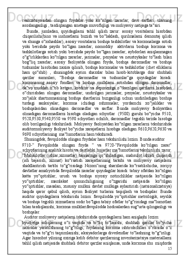 realizatsiyasidan   olingan   foydalar   yoki   ko rilgan   zararlar;   davr   sarflari,   ularning‟
asoslanganligi , tasdiqlangan smetaga muvofiqligi va moliyaviy natijaga ta siri. 	
‟
    Bunda,   jumladan,   quyidagilarni   tahlil   qilish   zarur:   asosiy   vositalarni   hisobdan
chiqarilishi(bino   va   inshoatlarni   buzish   va   bo laklash,   qurilmalarni   demontaj   qilish	
‟
va shunga o xshashlar), asosiy vositalarni boshqa tashkilotlar va korxonalarga sotish	
‟
yoki   berishda   paydo   bo lgan   zararlar;   nomoddiy     aktivlarni   boshqa   korxona   va	
‟
tashkilotlarga sotish  yoki berishda paydo bo lgan zararlar; aybdorlari aniqlanmagan	
‟
o g irliklardan   ko rilgan   zararlar,   jarimalar,   penyalar   va   neustoykalar   to lash   bilan	
‟ ‟ ‟ ‟
bog liq   zararlar;   asosiy   faoliyatda   olingan   foyda,   boshqa   daromadlar   va   boshqa	
‟
tushumlar hisobidan zaxira qilinib, boshqa korxonalar va tashkilotlar (chet elliklarni
ham   qo shib)   ,   shuningdek   ayrim   shaxslar   bilan   hisob-kitoblarga   doir   shubhali	
‟
qarzlar   summlari;   ”Boshqa   daromadlar   va   tushumlar”ga   quyidagilar   kiradi:
korxonaning   asosiy   fondlari   va   boshqa   mulklarni   sotishdan   olingan   daromadlar;
da vo   muddati   o tib   ketgan,   kreditor   va   deponentga   o tkazilgan   qarzlarni   hisobdan	
‟ ‟ ‟
o chirishdan   olingan   daromadlar;   undirilgan   jarimalar,   penyalar,   neustoykalar   va
‟
xo jalik   shartnomasining   boshqa   shartlarini   buzganligi   uchun   undiriladigan   boshqa
‟
turdagi   sanksiyalar;   korxona   ichidagi   oshxonalar;   yordamchi   xo jaliklar   va	
‟
boshqalaridan   olinadigan   daromadlar   va   sarflar.   Bunda   moliyaviy   faoliyatdan
olinadigan   daromadlarni   hisobga   oladigan   schyotlar     (9500)   guruhi   bo yicha   9510,
‟
9520,9530,9540,9550 va 9590 schyotlari ochilib, daromadlar tegishli tarzda hisobga
olib borilganligi tekshiriladi. Moliyaviy faoliyatdan ko rilgan zararlarni tekshirishda	
‟
auditormoliyaviy faoliyat bo yicha xarajatlarni hisobga oladigan 9610,9620,9630 va	
‟
9690 schyotlarining  ma lumotlarini ham tekshiradi. 	
‟
  Shuningdek, favqulodda olingan foydalar ham tekshirilishi lozim. Bunda auditor 
9710-”   Favqulodda   olingan   foyda   ”   va   9720-”Favqulodda   ko rilgan   zarar”	
‟
schyotlarining analitik hisobi va dastlabki hujjatlar ma lumotlarini tekshirilishi zarur.	
‟
”Mahsulotlar   (ishlar,xizmatlar)   tannarxiga   qo shiladigan,   mahsulot   ishlab   chiqarish	
‟
(ish   bajarish,   xizmat)   ko rsatish   xarajatlarining   tarkibi   va   moliyaviy   natijalarni	
‟
shakllantirish   tartibi   to g risidagi   Nizom”ning   sharxlarida   ko rsatilishicha,   xorijiy	
‟ ‟ ‟
davlatlar amaliyotida favqulodda zararlar quyidagilar kiradi: tabiiy ofatdan ko rilgan	
‟
katta   yo qotishlar;   urush   va   boshqa   siyosiy   notinchliklar   natijasida   ko rilgan	
‟ ‟
yo qotishlar;   mamlakat   qonunchiligining   o zgarishi   natijasida   ko rilgan	
‟ ‟ ‟
yo qotishlar, masalan,   xususiy  mulkni  davlat  mulkiga  aylantirish  (natsionalizatsiya)
‟
haqida   qaror   qabul   qilish,   ayrim   faoliyat   turlarini   taqiqlash   va   boshqalar.   Bunda
auditor   quyidagilarni   tekshirishi   lozim:   favqulodda   yo qotishlar   metrologik,   seyslik	
‟
va boshqa tegishli xizmatlarni sodir bo lgan tabiiy ofatlar to g risidagi ma lumotlari	
‟ ‟ ‟ ‟
bilan tasdiqlanishi; korxona mulklarifavqulodda hodisalardan sug urta qilinganligi va	
‟
boshqalar. 
  Auditor moliyaviy natijalarni tekshirishda quyidagilarni ham aniqlashi lozim: 
byudjetga   soliqlarning   o z   vaqtida   va   to liq   to lanishi;   shubhali   qarzlar   bo yicha	
‟ ‟ ‟ ‟
zaxiralar   yaratilshining   to g riligi;   foydaning   korxona   ishtirokchilari   o rtasida   o z
‟ ‟ ‟ ‟
vaqtida va to g ri taqsimlanishi; aksiyadorlarga divedendlar to lashning to g iriligi.	
‟ ‟ ‟ ‟ ‟
Agar hisonbot yilining oxiriga kelib debitor qarzlarning inventarizatsiya materiallarni
tahlil qilish natijasida shubhali debitor qarzlar aniqlansa, unda korxona shu  miqdorda
  15