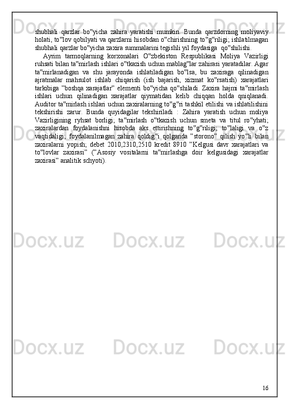 shubhali   qarzlar   bo yicha   zahira   yaratishi   mumkin.   Bunda   qarzdorning   moliyaviy‟
holati, to lov qobilyati va qarzlarni hisobdan o chirishning to g riligi; ishlatilmagan	
‟ ‟ ‟ ‟
shubhali qarzlar bo yicha zaxira summalarini tegishli yil foydasiga  qo shilishi. 	
‟ ‟
    Ayrim   tarmoqlarning   korxonalari   O zbekiston   Respublikasi   Moliya   Vazirligi	
‟
ruhsati bilan ta mirlash ishlari o tkazish uchun mablag lar zahirasi yaratadilar. Agar	
‟ ‟ ‟
ta mirlanadigan   va   shu   jarayonda   ishlatiladigan   bo lsa,   bu   zaxiraga   qilinadigan	
‟ ‟
ajratmalar   mahsulot   ishlab   chiqarish   (ish   bajarish,   xizmat   ko rsatish)   xarajatlari	
‟
tarkibiga  ”boshqa  xarajatlar”  elementi  bo yicha   qo shiladi.  Zaxira   hajmi  ta mirlash	
‟ ‟ ‟
ishlari   uchun   qilinadigan   xarajatlar   qiymatidan   kelib   chiqqan   holda   qniqlanadi.
Auditor ta mirlash ishlari uchun zaxiralarning to g ri tashkil etilishi va ishlatilishini	
‟ ‟ ‟
tekshirishi   zarur.   Bunda   quyidagilar   tekshiriladi   :   Zahira   yaratish   uchun   moliya
Vazirligining   ryhsat   borligi;   ta mirlash   o tkazish   uchun   smeta   va   titul   ro yhati;	
‟ ‟ ‟
zaxiralardan   foydalanishni   hisobda   aks   ettirishning   to g riligi;   to laligi   va   o z	
‟ ‟ ‟ ‟
vaqtidaligi;   foydalanilmagan   zahira   qoldig i   qolganda   ”storono”   qilish   yo li   bilan	
‟ ‟
zaxiralarni   yopish;   debet   2010,2310,2510   kredit   8910   ”Kelgusi   davr   xarajatlari   va
to lovlar   zaxirasi”   (”Asosiy   vositalarni   ta mirlashga   doir   kelgusidagi   xarajatlar	
‟ ‟
zaxirasi” analitik schyoti).  
  16