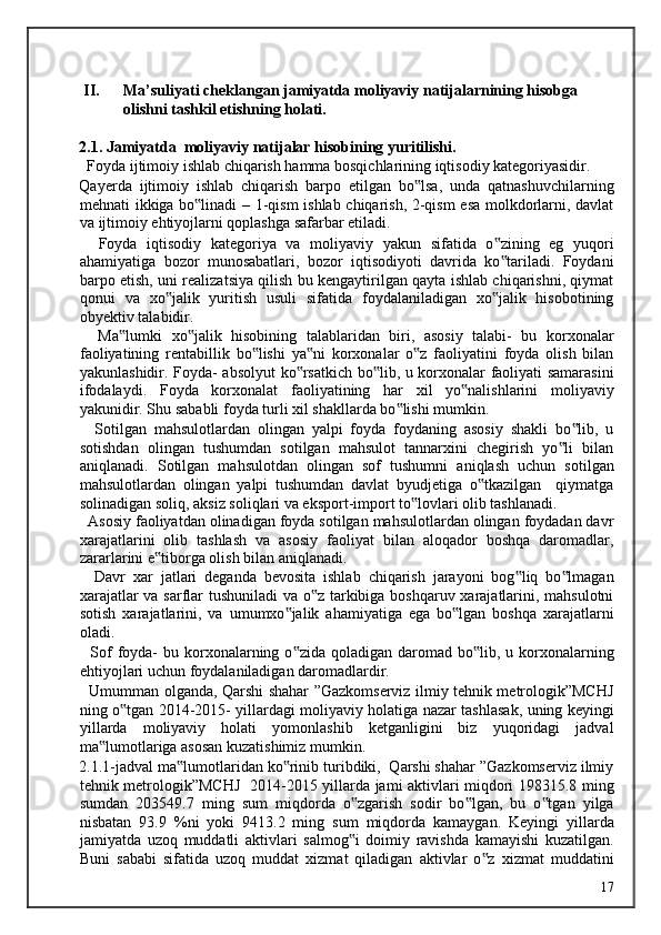 II. Ma’suliyati cheklangan jamiyatda moliyaviy natijalarnining hisobga 
olishni tashkil etishning holati. 
2.1. Jamiyatda  moliyaviy natijalar hisobining yuritilishi. 
  Foyda ijtimoiy ishlab chiqarish hamma bosqichlarining iqtisodiy kategoriyasidir. 
Qayerda   ijtimoiy   ishlab   chiqarish   barpo   etilgan   bo lsa,   unda   qatnashuvchilarning‟
mehnati ikkiga bo linadi – 1-qism  ishlab chiqarish, 2-qism  esa molkdorlarni, davlat	
‟
va ijtimoiy ehtiyojlarni qoplashga safarbar etiladi. 
    Foyda   iqtisodiy   kategoriya   va   moliyaviy   yakun   sifatida   o zining   eg   yuqori	
‟
ahamiyatiga   bozor   munosabatlari,   bozor   iqtisodiyoti   davrida   ko tariladi.   Foydani
‟
barpo etish, uni realizatsiya qilish bu kengaytirilgan qayta ishlab chiqarishni, qiymat
qonui   va   xo jalik   yuritish   usuli   sifatida   foydalaniladigan   xo jalik   hisobotining	
‟ ‟
obyektiv talabidir. 
    Ma lumki   xo jalik   hisobining   talablaridan   biri,   asosiy   talabi-   bu   korxonalar	
‟ ‟
faoliyatining   rentabillik   bo lishi   ya ni   korxonalar   o z   faoliyatini   foyda   olish   bilan	
‟ ‟ ‟
yakunlashidir. Foyda- absolyut ko rsatkich bo lib, u korxonalar faoliyati samarasini	
‟ ‟
ifodalaydi.   Foyda   korxonalat   faoliyatining   har   xil   yo nalishlarini   moliyaviy	
‟
yakunidir. Shu sababli foyda turli xil shakllarda bo lishi mumkin. 	
‟
    Sotilgan   mahsulotlardan   olingan   yalpi   foyda   foydaning   asosiy   shakli   bo lib,   u	
‟
sotishdan   olingan   tushumdan   sotilgan   mahsulot   tannarxini   chegirish   yo li   bilan	
‟
aniqlanadi.   Sotilgan   mahsulotdan   olingan   sof   tushumni   aniqlash   uchun   sotilgan
mahsulotlardan   olingan   yalpi   tushumdan   davlat   byudjetiga   o tkazilgan     qiymatga	
‟
solinadigan soliq, aksiz soliqlari va eksport-import to lovlari olib tashlanadi. 	
‟
  Asosiy faoliyatdan olinadigan foyda sotilgan mahsulotlardan olingan foydadan davr
xarajatlarini   olib   tashlash   va   asosiy   faoliyat   bilan   aloqador   boshqa   daromadlar,
zararlarini e tiborga olish bilan aniqlanadi. 	
‟
    Davr   xar   jatlari   deganda   bevosita   ishlab   chiqarish   jarayoni   bog liq   bo lmagan	
‟ ‟
xarajatlar va sarflar tushuniladi  va o z tarkibiga boshqaruv xarajatlarini, mahsulotni	
‟
sotish   xarajatlarini,   va   umumxo jalik   ahamiyatiga   ega   bo lgan   boshqa   xarajatlarni	
‟ ‟
oladi. 
    Sof   foyda-   bu korxonalarning  o zida  qoladigan daromad  bo lib, u  korxonalarning
‟ ‟
ehtiyojlari uchun foydalaniladigan daromadlardir. 
   Umumman olganda, Qarshi shahar ”Gazkomserviz ilmiy tehnik metrologik”MCHJ
ning o tgan 2014-2015- yillardagi moliyaviy holatiga nazar tashlasak, uning keyingi	
‟
yillarda   moliyaviy   holati   yomonlashib   ketganligini   biz   yuqoridagi   jadval
ma lumotlariga asosan kuzatishimiz mumkin. 	
‟
2.1.1-jadval ma lumotlaridan ko rinib turibdiki,  Qarshi shahar ”Gazkomserviz ilmiy	
‟ ‟
tehnik metrologik”MCHJ   2014-2015 yillarda jami aktivlari miqdori 198315.8 ming
sumdan   203549.7   ming   sum   miqdorda   o zgarish   sodir   bo lgan,   bu   o tgan   yilga	
‟ ‟ ‟
nisbatan   93.9   %ni   yoki   9413.2   ming   sum   miqdorda   kamaygan.   Keyingi   yillarda
jamiyatda   uzoq   muddatli   aktivlari   salmog i   doimiy   ravishda   kamayishi   kuzatilgan.
‟
Buni   sababi   sifatida   uzoq   muddat   xizmat   qiladigan   aktivlar   o z   xizmat   muddatini	
‟
  17