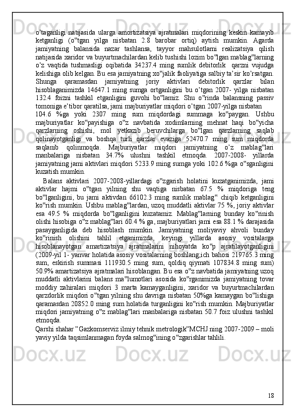 o’taganligi   natijasida   ularga   amortizatsiya   ajratmalari   miqdorining   keskin   kamayib
ketganligi   (o tgan   yilga   nisbatan   2.8   barobar   ortiq)   aytish   mumkin.   Agarda‟
jamiyatning   balansida   nazar   tashlansa,   tayyor   mahsulotlarni   realizatsiya   qilish
natijasida xaridor va buyurtmachilardan kelib tushishi lozim bo lgan mablag larning	
‟ ‟
o’z   vaqtida   tushmasligi   oqibatida   34237.4   ming   sumlik   debitorlik     qarzni   vujudga
kelishiga olib kelgan. Bu esa jamiyatning xo jalik faoliyatiga salbiy ta’sir ko’rsatgan.	
‟
Shunga   qaramasdan   jamiyatning   joriy   aktivlari   debitorlik   qarzlar   bilan
hisoblaganimizda   14647.1   ming   sumga   ortganligini   bu   o’tgan   2007-   yilga   nisbatan
132.4   foizni   tashkil   etganligini   guvohi   bo lamiz.   Shu   o rinda   balansning   passiv
‟ ‟
tomoniga e’tibor qaratilsa, jami majburiyatlar miqdori o’tgan 2007-yilga nisbatan 
104.6   %ga   yoki   2307   ming   sum   miqdordagi   summaga   ko paygan.   Ushbu	
‟
majburiyatlar   ko payishiga   o z   navbatida   xodimlarning   mehnat   haqi   bo yicha	
‟ ‟ ‟
qarzlarning   oshishi,   mol   yetkazib   beruvchilarga   bo lgan   qarzlarning   saqlab	
‟
qolinayotganligi   va   boshqa   turli   qarzlar   evaziga   52470.7   ming   sum   miqdorda
saqlanib   qolinmoqda.   Majburiyatlar   miqdori   jamiyatning   o’z   mablag lari	
‟
manbalariga   nisbatan   34.7%   ulushni   tashkil   etmoqda.   2007-2008-   yillarda
jamiyatning jami aktivlari miqdori 5233.9 ming sumga yoki 102.6 %ga o sganligini	
‟
kuzatish mumkin. 
    Balans   aktivlari   2007-2008-yillardagi   o zgarish   holatini   kuzatganimizda,   jami	
‟
aktivlar   hajmi   o tgan   yilning   shu   vaqtiga   nisbatan   67.5   %   miqdoriga   teng	
‟
bo lganligini,   bu   jami   aktivdan   66102.3   ming   sumlik   mablag   chiqib   ketganligini	
‟ ‟
ko rish  mumkin. Ushbu mablag lardan, uzoq  muddatli  aktivlar  75 %, joriy aktivlar
‟ ‟
esa   49.5   %   miqdorda   bo lganligini   kuzatamiz.   Mablag larning   bunday   ko rinish	
‟ ‟ ‟
olishi hisobiga o z mablag lari 60.4 % ga, majburiyatlari jami esa 88.1 % darajasida	
‟ ‟
pasayganligida   deb   hisoblash   mumkin.   Jamiyatning   moliyaviy   ahvoli   bunday
ko rinish   olishini   tahlil   etganimizda,   keyingi   yillarda   asosiy   vositalarga	
‟
hisoblanayotgan   amartizatsiya   ajratmalarini   nihoyatda   ko p   ajratilayotganligini	
‟
(2009-yil 1- yanvar holatida asosiy vositalarning boshlang;ich bahosi 219765.3 ming
sum,   eskirish   summasi   111930.5   ming   sum,   qoldiq   qiymati   107834.8   ming   sum)
50.9% amartizatsiya ajratmalari hisoblangan. Bu esa o z navbatida jamiyatning uzoq	
‟
muddatli   aktivlarini   balans   ma lumotlari   asosida   ko rganimizda   jamiyatning   tovar	
‟ ‟
moddiy   zahiralari   miqdori   3   marta   kamayganligini,   xaridor   va   buyurtmachilardan
qarzdorlik miqdori o tgan yilning shu davriga nisbatan 50%ga kamaygan bo lishiga	
‟ ‟
qaramasdan 20852.0 ming sum holatida turganligini ko rish mumkin. Majburiyatlar	
‟
miqdori  jamiyatning o z mablag lari manbalariga nisbatan 50.7 foiz ulushni tashkil	
‟ ‟
etmoqda. 
Qarshi shahar ”Gazkomserviz ilmiy tehnik metrologik”MCHJ ning 2007-2009 – moli
yaviy yilda taqsimlanmagan foyda salmog ining o zgarishlar tahlili.	
‟ ‟
  18