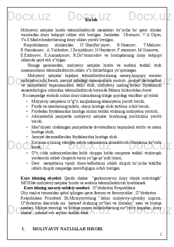 Kirish 
 
Moliyaviy   natijalar   hisobi   takomillashtirish   masalalari   bo’yicha   bir   qator   olimlar
tomonidan   ilmiy   tadqiqot   ishlari   olib   borilgan.   Jumladan     I.Butunov,   V.A.Chjen,
Yu.S.Maslechenkovlarning ilmiy ishlari yoritib berilgan. 
   Respublikamiz  olimlaridan  O’.Sharifxo’jayev,  B.Hasanov,  T.Malinov, 
B.Hamdamov,  A.Yuldoshev, I.Sirojiddinov, N.Haydarov, F.otaxonov, M.Umarova, 
E.Eshboyev,   K.Axmadjonov,   R.Do stmurodov   va   boshqalarning   ilmiy   tadqiqot‟
ishlarida qayd etib o tilgan. 	
‟
    Shunga   qaramasdan,   moliyaviy   natijalar   hisobi   va   auditini   tashkil   etish
muammolarini takomillashtirish ishlari o z dolzarbligini yo’qotmagan. 	
‟
    Moliyaviy   natijalar   hisobini   takomillashtirishning   nazary-huquqiy   asoslari
mohiyatini ochi berish, mavjud sohadagi muammolarni yoritish , jamiyat daromadlari
va   xarajatlarini   taqsimlanishini   tahlil   etish,   moliyaviy   mablag’lardan   foydalanish
samaradorligini oshirishni takomillashtirish borasida fiklarni bildirishdan iborat: 
  Bu maqsadga erishish uchun ilmiy izlanishning oldiga quyidagi vazifalar qo’yiladi:  
• Moliyaviy natijalarni to g ri aniqlashning ahamiyatini yoritib berish; 	
‟ ‟
• Foyda va zararlarning tarkibi, ularni hisobga olish tartibini ochib berish; 
• Foydadan foydalanishni hisobga olishni tashkil etishning mohiyatini yoritish; 
• Aksiyadorlik   jamiyatda   moliyaviy   natijalar   hisobining   yuritilishini   yoritib
berish; 
• Mas uliyati cheklangan jamiyatlarda divedendlarni taqsimlash tartibi va ularni	
‟
hisobga olish; 
• Jamiyat daromadlaridan foydalanishni hisobga olish. 
• Korxona o’zining eskirgan asbob-uskunalarini almashtirish choralarini ko rishi	
‟
kerak; 
• O z   ichki   imkoniyatlaridan   kelib   chiqqan   holda   issiqxona   tashkil   etishorqali	
‟
yordamchi ishlab chiqarish turini yo’lga qo’yish lozim; 
• Davr     xarajatlarini   tejash   chora-tadbirlarini   ishlab   chiqish   bo’yicha   takliflar
ishlab chiqish maqsadga muvofiqligini ochib berilgan. 
    
Kurs   ishining   obyekti:   Qarshi   shahar     ”gazkomserviz   ilmiy   tehnik   metrologik”
MCHJda moliyaviy natijalar hisobi va auditini takomillashtirish hisoblanadi. 
    Kurs ishning nazariy-uslubiy asoslari:   O zbekiston Respublikasi 	
‟
Oliy majlisi tomonidan qabul qilingan qaror,farmon va farmoyishlar , O zbekiston 	
‟
Respublikasi   Prizedenti   Sh.Mirziyoyevning   ”Jahon   moliyaviy-iqtisodiy   inqirozi,
O zbekiston sharoitida uni   bartaraf etishning yo llari va choralari” asari va boshqa	
‟ ‟
asarlari, Moliya vazirligi va boshqa yuqori tashkilotlarning me yoriy hujjatlar, ilmiy	
‟
asarlar , internet veb saytlari tashkil etadi. 
I. MOLIYAVIY NATIJALAR HISOBI. 
  2