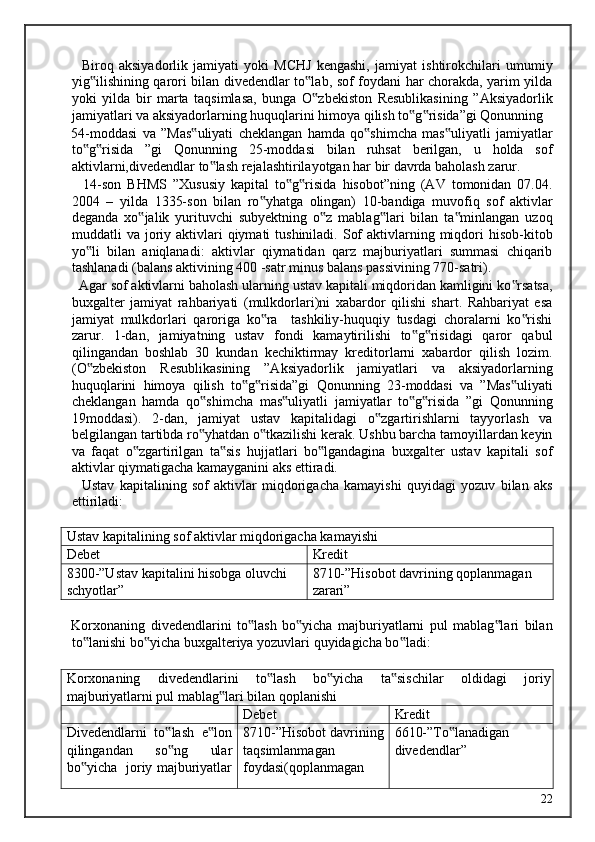     Biroq   aksiyadorlik   jamiyati   yoki   MCHJ   kengashi,   jamiyat   ishtirokchilari   umumiy
yig ilishining qarori bilan divedendlar to lab, sof foydani har chorakda, yarim yilda‟ ‟
yoki   yilda   bir   marta   taqsimlasa,   bunga   O zbekiston   Resublikasining   ”Aksiyadorlik	
‟
jamiyatlari va aksiyadorlarning huquqlarini himoya qilish to g risida”gi Qonunning 	
‟ ‟
54-moddasi   va   ”Mas uliyati   cheklangan   hamda   qo shimcha   mas uliyatli   jamiyatlar	
‟ ‟ ‟
to g risida   ”gi   Qonunning   25-moddasi   bilan   ruhsat   berilgan,   u   holda   sof	
‟ ‟
aktivlarni,divedendlar to lash rejalashtirilayotgan har bir davrda baholash zarur. 	
‟
    14-son   BHMS   ”Xususiy   kapital   to g risida   hisobot”ning   (AV   tomonidan   07.04.	
‟ ‟
2004   –   yilda   1335-son   bilan   ro yhatga   olingan)   10-bandiga   muvofiq   sof   aktivlar	
‟
deganda   xo jalik   yurituvchi   subyektning   o z   mablag lari   bilan   ta minlangan   uzoq	
‟ ‟ ‟ ‟
muddatli  va  joriy  aktivlari   qiymati  tushiniladi.  Sof   aktivlarning  miqdori   hisob-kitob
yo li   bilan   aniqlanadi:   aktivlar   qiymatidan   qarz   majburiyatlari   summasi   chiqarib	
‟
tashlanadi (balans aktivining 400 -satr minus balans passivining 770-satri). 
  Agar sof aktivlarni baholash ularning ustav kapitali miqdoridan kamligini ko rsatsa,	
‟
buxgalter   jamiyat   rahbariyati   (mulkdorlari)ni   xabardor   qilishi   shart.   Rahbariyat   esa
jamiyat   mulkdorlari   qaroriga   ko ra     tashkiliy-huquqiy   tusdagi   choralarni   ko rishi	
‟ ‟
zarur.   1-dan,   jamiyatning   ustav   fondi   kamaytirilishi   to g risidagi   qaror   qabul	
‟ ‟
qilingandan   boshlab   30   kundan   kechiktirmay   kreditorlarni   xabardor   qilish   lozim.
(O zbekiston   Resublikasining   ”Aksiyadorlik   jamiyatlari   va   aksiyadorlarning	
‟
huquqlarini   himoya   qilish   to g risida”gi   Qonunning   23-moddasi   va   ”Mas uliyati	
‟ ‟ ‟
cheklangan   hamda   qo shimcha   mas uliyatli   jamiyatlar   to g risida   ”gi   Qonunning	
‟ ‟ ‟ ‟
19moddasi).   2-dan,   jamiyat   ustav   kapitalidagi   o zgartirishlarni   tayyorlash   va	
‟
belgilangan tartibda ro yhatdan o tkazilishi kerak. Ushbu barcha tamoyillardan keyin	
‟ ‟
va   faqat   o zgartirilgan   ta sis   hujjatlari   bo lgandagina   buxgalter   ustav   kapitali   sof	
‟ ‟ ‟
aktivlar qiymatigacha kamayganini aks ettiradi. 
    Ustav   kapitalining   sof   aktivlar   miqdorigacha   kamayishi   quyidagi   yozuv   bilan   aks
ettiriladi: 
  
Ustav kapitalining sof aktivlar miqdorigacha kamayishi
Debet Kredit
8300-”Ustav kapitalini hisobga oluvchi 
schyotlar” 8710-”Hisobot davrining qoplanmagan 
zarari”
 
Korxonaning   divedendlarini   to lash   bo yicha   majburiyatlarni   pul   mablag lari   bilan	
‟ ‟ ‟
to lanishi bo yicha buxgalteriya yozuvlari quyidagicha bo ladi: 	
‟ ‟ ‟
 
Korxonaning   divedendlarini   to lash   bo yicha   ta sischilar   oldidagi   joriy	
‟ ‟ ‟
majburiyatlarni pul mablag lari bilan qoplanishi	
‟
Debet Kredit
Divedendlarni   to lash   e lon	
‟ ‟
qilingandan   so ng   ular
‟
bo yicha   joriy majburiyatlar	
‟ 8710-”Hisobot davrining
taqsimlanmagan
foydasi(qoplanmagan 6610-”To lanadigan 	
‟
divedendlar”
  22   