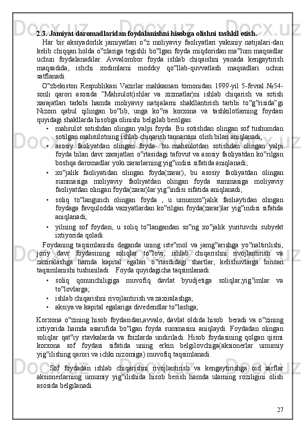 2.3. Jamiyat daromadlaridan foydalanishni hisobga olishni tashkil etish. 
    Har   bir   aksiyadorlik   jamiyatlari   o z   moliyaviy   faoliyatlari   yakuniy   natijalari-dan‟
kelib chiqqan holda o zlariga tegishli bo lgan foyda miqdoridan ma lum maqsadlar	
‟ ‟ ‟
uchun   foydalanadilar.   Avvalombor   foyda   ishlab   chiqaishni   yanada   kengaytirish
maqsadida,   ishchi   xodimlarni   moddiy   qo llab-quvvatlash   maqsadlari   uchun	
‟
satflanadi. 
    O zbekiston   Respublikasi   Vazirlar   mahkamasi   tomonidan   1999-yil   5-fevral   №54-	
‟
sonli   qarori   asosida   ”Mahsulot(ishlar   va   xizmatlar)ni   ishlab   chiqarish   va   sotish
xarajatlari   tarkibi   hamda   moliyaviy   natijalarni   shakllantirish   tartibi   to g risida”gi	
‟ ‟
Nizom   qabul   qilingan   bo lib,   unga   ko ra   korxona   va   tashkilotlarning   foydasi	
‟ ‟
quyidagi shakllarda hisobga olinishi belgilab berilgan: 
• mahsulot   sotishdan   olingan   yalpi   foyda.  Bu   sotishdan   olingan  sof   tushumdan
sotilgan mahsulotning ishlab chiqarish tannarxini olish bilan aniqlanadi; 
• asosiy   faoliyatdan   olingan   foyda-   bu   mahsulotdan   sotishdan   olingan   yalpi
foyda bilan davr xarajatlari o rtasidagi tafovut va asosiy faoliyatdan ko rilgan	
‟ ‟
boshqa daromadlar yoki zararlarning yig indisi sifatida aniqlanadi; 	
‟
• xo jalik   faoliyatidan   olingan   foyda(zarar),   bu   asosiy   faoliyatdan   olingan	
‟
summasiga   moliyaviy   faoliyatdan   olingan   foyda   summasiga   moliyaviy
faoliyatdan olingan foyda(zarar)lar yig indisi sifatida aniqlanadi; 	
‟
• soliq   to langunch   olingan   foyda   ,   u   umumxo jalik   faoliaytidan   olingan	
‟ ‟
foydaga favqulodda vaziyatlardan ko rilgan foyda(zarar)lar yig indisi sifatida	
‟ ‟
aniqlanadi; 
• yilning   sof   foydasi,   u   soliq   to langandan   so ng   xo jalik   yurituvchi   subyekt	
‟ ‟ ‟
ixtiyorida qoladi 
    Foydaning   taqsimlanishi   deganda   uning   iste mol   va   jamg arishga   yo naltirilishi,	
‟ ‟ ‟
joriy   davr   foydasining   soliqlar   to lovi,   ishlab   chiqarishni   rivojlantirish   va	
‟
zaxiralashga   hamda   kapital   egalari   o rtasdidagi   shartlar,   kelishuvlarga   binoan	
‟
taqsimlanishi tushuniladi.    Foyda quyidagicha taqsimlanadi: 
• soliq   qonunchiligiga   muvofiq   davlat   byudjetiga   soliqlar,yig imlar   va	
‟
to lovlarga; 	
‟
• ishlab chiqarishni rivojlantirish va zaxiralashga; 
• aksiya va kapital egalariga divedendlar to lashga; 	
‟
Korxona   o zining   hisob   foydasidan,avvalo,   davlat   oldida   hisob     beradi   va   o zining	
‟ ‟
ixtiyorida   hamda   asarufida   bo lgan   foyda   summasini   aniqlaydi.   Foydadan   olingan	
‟
soliqlar   qat iy   stavkalarda   va   foizlarda   undiriladi.   Hisob   foydasining   qolgan   qismi	
‟
korxona   sof   foydasi   sifatida   uning   erkin   belgilovchiga(aksionerlar   umumiy
yig ilishing qarori va ichki nizomiga) muvofiq taqsimlanadi. 	
‟
      Sof   foydadan   ishlab   chiqarishni   rivojlantirish   va   kengaytirishga   oid   sarflar
aksionerlarning   umumiy   yig ilishida   hisob   berish   hamda   ularning   roziligini   olish	
‟
asosida belgilanadi. 
  27   