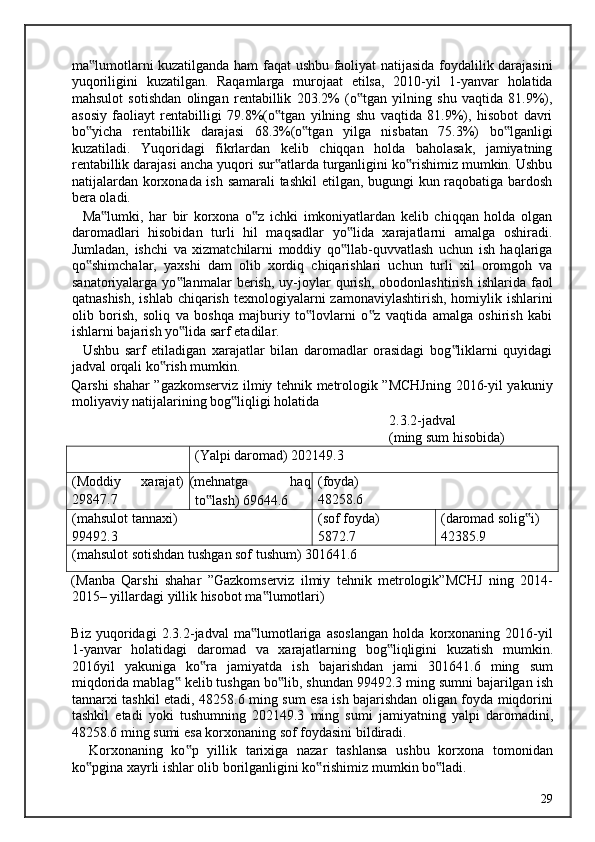 ma lumotlarni kuzatilganda ham faqat ushbu faoliyat natijasida foydalilik darajasini‟
yuqoriligini   kuzatilgan.   Raqamlarga   murojaat   etilsa,   2010-yil   1-yanvar   holatida
mahsulot   sotishdan   olingan   rentabillik   203.2%   (o tgan   yilning   shu   vaqtida   81.9%),	
‟
asosiy   faoliayt   rentabilligi   79.8%(o tgan   yilning   shu   vaqtida   81.9%),   hisobot   davri	
‟
bo yicha   rentabillik   darajasi   68.3%(o tgan   yilga   nisbatan   75.3%)   bo lganligi	
‟ ‟ ‟
kuzatiladi.   Yuqoridagi   fikrlardan   kelib   chiqqan   holda   baholasak,   jamiyatning
rentabillik darajasi ancha yuqori sur atlarda turganligini ko rishimiz mumkin. Ushbu	
‟ ‟
natijalardan korxonada ish samarali tashkil  etilgan, bugungi kun raqobatiga bardosh
bera oladi.  
    Ma lumki,   har   bir   korxona   o z   ichki   imkoniyatlardan   kelib   chiqqan   holda   olgan	
‟ ‟
daromadlari   hisobidan   turli   hil   maqsadlar   yo lida   xarajatlarni   amalga   oshiradi.	
‟
Jumladan,   ishchi   va   xizmatchilarni   moddiy   qo llab-quvvatlash   uchun   ish   haqlariga
‟
qo shimchalar,   yaxshi   dam   olib   xordiq   chiqarishlari   uchun   turli   xil   oromgoh   va	
‟
sanatoriyalarga   yo lanmalar   berish,   uy-joylar   qurish,   obodonlashtirish   ishlarida   faol	
‟
qatnashish,  ishlab chiqarish  texnologiyalarni  zamonaviylashtirish,  homiylik ishlarini
olib   borish,   soliq   va   boshqa   majburiy   to lovlarni   o z   vaqtida   amalga   oshirish   kabi	
‟ ‟
ishlarni bajarish yo lida sarf etadilar. 	
‟
    Ushbu   sarf   etiladigan   xarajatlar   bilan   daromadlar   orasidagi   bog liklarni   quyidagi	
‟
jadval orqali ko rish mumkin. 	
‟
Qarshi shahar ”gazkomserviz ilmiy tehnik metrologik ”MCHJning 2016-yil yakuniy
moliyaviy natijalarining bog liqligi holatida 	
‟
                  2.3.2-jadval 
                  (ming sum hisobida) 
(Yalpi daromad) 202149.3
(Moddiy
29847.7 xarajat) (mehnatga  haq
to lash) 69644.6	
‟ (foyda)
48258.6
(mahsulot tannaxi)
99492.3 (sof foyda)
5872.7 (daromad solig i)	
‟
42385.9
(mahsulot sotishdan tushgan sof tushum) 301641.6
( Manba   Qarshi   shahar   ” Gazkomserviz   ilmiy   tehnik   metrologik ” MCHJ   ning   2014-
2015–  yillardagi   yillik   hisobot   ma ‟ lumotlari ) 
  
Biz   yuqoridagi   2.3.2- jadval   ma ‟ lumotlariga   asoslangan   holda   korxonaning   2016- yil
1- yanvar   holatidagi   daromad   va   xarajatlarning   bog ‟ liqligini   kuzatish   mumkin .
2016 yil   yakuniga   ko ‟ ra   jamiyatda   ish   bajarishdan   jami   301641.6   ming   sum
miqdorida   mablag  	
‟ kelib   tushgan   bo ‟ lib ,  shundan  99492.3  ming   sumni   bajarilgan   ish
tannarxi   tashkil   etadi , 48258.6   ming   sum   esa   ish   bajarishdan   oligan   foyda   miqdorini
tashkil   etadi   yoki   tushumning   202149.3   ming   sumi   jamiyatning   yalpi   daromadini ,
48258.6  ming   sumi   esa   korxonaning   sof   foydasini   bildiradi . 
    Korxonaning   ko p   yillik   tarixiga   nazar   tashlansa   ushbu   korxona   tomonidan	
‟
ko pgina xayrli ishlar olib borilganligini ko rishimiz mumkin bo ladi. 	
‟ ‟ ‟
  29