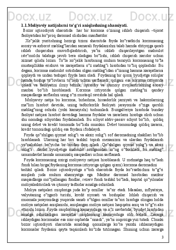 1.1.Moliyaviy natijalarni to’g’ri aniqlashning ahamiyati. 
  Bozor   iqtisodiyoti   sharoitida     har   bir   korxona   o’zining   ishlab   chiqarish   –tijorat
faoliyatidan ko proq daromad olishidan manfaatdor. ‟
    Xo jalik   yuritishning   hozirgi   tizimi   sharoitida   foyda   ko rsatkichi   korxonaning	
‟ ‟
asosiy va axborot mablag laridan samarali foydalanishni talab hamda ehtiyojga qarab	
‟
ishlab   chiqarishni   muvofiqlashtirish,   ya ni   ishlab   chiqarilayotgan   mahsulot	
‟
iste molchi   talabiga   javob   bera   oladigan   bo lishi,   ishlab   chiqarish   xaridor   uchun	
‟ ‟
xizmat   qilishi   lozim.   To la   xo jalik   hisobining   muhim   tamoyili   korxonaning   to la	
‟ ‟ ‟
mustaqillikka   erishuvi   va   xarajatlarni   o z   mablag i   hisobidan   to liq   qoplashdir.   Bu	
‟ ‟ ‟
degani, korxona mahsulot sotishdan olgan mablag idan o zining hamma xarajatlarini	
‟ ‟
qoplaydi va undan tashqari foyda ham oladi. Foydaning bir qismi byudjetga soliqlar
hamda   boshqa   to lovlarni   to lash   uchun   sarflanadi,   qolgani   esa   korxona   ixtiyorida	
‟ ‟
qoladi   va   faoliyatini   ilmiy   tehnik,   iqtisodiy   va   ijtimoiy   rivojlantirishning   asosiy
manbai   bo lib   hisoblanadi.   Korxona   ixtiyorida   qolgan   mablag ni   qanday	
‟ ‟
maqsadlarga sarflashni unng o zi mustaqil ravishda hal qiladi. 	
‟
    Moliyaviy   natija   bu   korxona,   birlashma,   hissadorlik   jamiyati   va   hakozolarning
ma lim   hisobot   davrida,   uning   tadbirkorlik   faoliyati   jarayonida   o ziga   qarshli	
‟ ‟
mablag ning   oshishi   (yoki   kamayishi)   tushuniladi.   Buxgalteriya   hisobida   bunday	
‟
faoliyat natijasi hisobot davridagi hamma foydalar va zararlarni hisobga olish uchun
shu nomdagi schyotdan foydalaniladi. Bu schyot  aktiv-passiv schyot  bo lib,   qoldiq	
‟
uning  debet   va  kredit   tomonida   bo lishi  mumkin.  Debet  tomonidagi   qoldiq  zararni,	
‟
kredit tomonidagi qoldiq esa foydani ifodalaydi. 
   Foyda qo shilgan qiymat solig i va aksiz solig i sof daromadning shakllari bo lib	
‟ ‟ ‟ ‟
hisoblanadi.   Ularning   har   biri   tashkil   topish   mexanizmi   va   ulardan   foydalanish
yo nalishlari   bo yicha   bir-biridan   farq   qiladi.   Qo shilgan   qiymat   solig i   va   aksiz	
‟ ‟ ‟ ‟
solig i     davlat   byudjetiga   mahsulot   sotilganidan   so ng   o tkaziladi,   bu   mablag	
‟ ‟ ‟ ‟
umumdavlat hamda umumxalq maqsadlari uchun sarflanadi. 
   Foyda korxonaning oxirgi moliyaviy natijasi  hisoblanadi. U mehnatga haq to lash	
‟
fondi bilan birga(foydaning korxona ixtiyoriga qolgan qismi) korxona daromadini 
tashkil   qiladi.   Bozor   iqtisodiyotiga   o tish   sharoitida   foyda   ko rsatkichini   to g ri	
‟ ‟ ‟ ‟
aniqlash   juda   muhim   ahamiyatga   ega.   Mazkur   daromad   hisobidan   mazkur
maqsadlarga mo ljallangan fondlar, rezerv fondi tashkil bo ladi, kapital qo yilmalar	
‟ ‟ ‟
moliyalashtiriladi va ijtimoiy tadbirlar amalga oshiriladi. 
    Moliya   natijalari   miqdoriga   juda   ko p   omillar     ta sir   etadi.   Masalan,   inflyatsiya,	
‟ ‟
valyutaning   o zgarib   turishi,   kredit   siyosati   va   boshqalar.   Ishlab   chiqarish   va	
‟
muomala jarayonidagi yuqorida sanab o tilgan omillar ta siri hisobga olingan holda	
‟ ‟
moliya natijalari aniqlanishi, aniqlangan moliya natijasi haqiqatni aniq va to g ri aks	
‟ ‟
ettirishi lozim. Foyda miqdorining kamayishiga va o z navbatida, byudjet hisobidan	
‟
amalga   oshiriladigan   xarajatlar   miqdorining   kamayishiga   olib   keladi.   Zararga
ishlaydigan korxonalar esa oxir-oqibatda ”sinadi”, ya ni inqirozga yuz tutadi. Chunki
‟
bozor   iqtisodiyoti   sharoitida   amaldagi   qonunlarga   ko ra   yaxshi   ishlamaydigan	
‟
korxonalar   foydasini   qayta   taqsimlash   ko zda   tutilmagan.   Shuning   uchun   zararga	
‟
  3